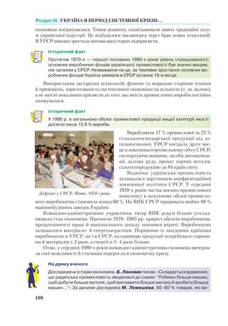 Розділ ІІI. УКРАЇНА В ПЕРІОД СИСТЕМНОЇ КРИЗИ...
108
економіки погіршувалися. Темпи розвитку сповільнювали навіть традиційні галу-
зі української індустрії. Це відбувалося насамперед через брак нових технологій.
В УРСР швидко зростала питома вага старих підприємств.
Історичний факт
Протягом 1970-х — першої половини 1980-х років рівень спрацьованості
основ­них виробничих фондів української промисловості був значно вищим,
ніж загалом у СРСР. Незважаючи на це, за темпами зростання основних ви-
робничих фондів Україна займала в СРСР останнє 15-е місце.
Використання застарілих технологій, фізичне та моральне старіння техніки
й приміщень, зорієнтованість екстенсивної економіки на кількісні (т. зв. валові),
а не якісні показники призвели до того, що якість промислових виробів постійно
знижувалася.
Історичний факт
У 1986 р. в загальному обсязі промислової продукції вищої категорії якості
досягли лише 15,9 % виробів.
Виробляючи 17 % промислової та 23 %
сільськогосподарської продукції від за-
гальносоюзної, УРСР посідала друге міс-
це в зовнішньоторговельному обігу СРСР,
експортуючи машини, засоби автоматиза-
ції, залізну руду, прокат чорних металів,
сільгосппродукцію до 84 країн світу.
Водночас українська промисловість
залишалася заручницею конфронтаційної
зовнішньої політики СРСР. У середині
1970-х років частка воєнно-промислового
комплексу в загальному обсязі промисло-
вого виробництва становила понад 60 %. На ВПК СРСР працювало майже 80 %
машинобудівних заводів України.
Командно-адміністративне управління, тягар ВПК дедалі більше усклад-
нювали стан економіки. Протягом 1970–1985 рр. приріст обсягів виробництва,
продуктивності праці й національного доходу знизився втричі. Виробництво
залишалося матеріало- й енергозатратним. Порівняно із західними країнами
виробництво в УРСР, як і в СРСР, на одиницю продукції потребувало сирови-
ни й матеріалів у 2 рази, а енергії в 3–4 рази більше.
Отже, у середині 1980-х років командно-адміністративна економіка вичерпа-
ла свої можливості й стагнація переросла в економічну кризу.
На думку вченого
Досліджуючи історію економіки, Б. Лановик писав: «Складається враження,
що радянська промисловість зводилася до схеми: “Робимо більше машин,
щоб добути більше вугілля, щоб виплавити більше металу й зробити більше
машин…”» За даними дослідника М. Лемешева, 60–80 % товарів, які ви-
Дефіцит у СРСР. Фото. 1970-і роки
 