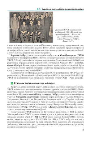 § 1. Україна в системі міжнародних відносин
15
а вона в ті роки відігравала роль найбільш потужного центру опору комуністич-
ному режимові в повоєнній Європі. Тому Сталін намагався продемонструвати
міжнародній спільноті, що він визнає прагнення українців до самореалізації,
а йому, мовляв, протистоять лише «бандити».
6 травня 1945 р. українська делегація прибула до м. Сан-Франциско (США)
на установчу конференцію ООН. Восени того ж року нарком закордонних справ
УРСР Д. Мануїльський став першим віце-головою Підготовчої комісії ООН, яка
розробляла порядок денний першої сесії Генеральної Асамблеї ООН (Лондон,
січень 1946 р.). Разом з представниками інших країн українські делегати були
залучені до роботи в різних комісіях і комітетах, які працювали над підготовкою
статуту та перших документів ООН.
На установчій сесії Генеральної Асамблеї ООН представників УРСР було об-
рано до складу Економічної та Соціальної ради ООН, а протягом 1948–1949 рр.
УРСР як непостійний член входила до головного органу ООН — Ради Безпеки.
	 2. Участь у міжнародних організаціях
Жорстко дотримуючись курсу міжнародної політики червоної Москви,
УРСР вступила до численних спеціалізованих органів та агентств ООН — Комі-
сії з прав людини, Комітету в справах біженців і переміщених осіб, Статистичної
комісії та ін. Протягом липня 1946 р. — лютого 1947 р. українська делегація брала
участь у Паризькій конференції, уклавши мирні договори з Італією, Румунією,
Угорщиною, Болгарією та Фінляндією. Договори мали для України особливе
значення, адже уряди Угорщини й Румунії відмовилися від претензій на україн-
ські землі, що раніше входили до їхнього складу (Закарпаття, Північна Буковина,
Ізмаїльщина). 1948 р. УРСР узяла участь у Дунайській конференції, яка врегу-
лювала питання судноплавства на Дунаї.
Представники УРСР увійшли до Всесвітньої ради миру. У 1950 р. майже
20 млн робітників УРСР поставили свої підписи під відозвою народів світу про
заборону атомної зброї. У 1954 р. УРСР стала членом Комісії ООН з питань
освіти, науки та культури — ЮНЕСКО. До 1958 р. УРСР набула членства у
28 міжнародних організаціях та їхніх органах. Вона підписала або приєдналася
до багатьох міжнародних угод, договорів і конвенцій, спрямованих на розвиток
дружніх зв’язків між народами.
Делегація УРСР на установчій
конференції ООН. Перший ряд
(зліва направо): О. Палладін,
Д. Мануїльський, І. Сенін.
м. Сан-Франциско (США).
Фото. 1945 р.
 