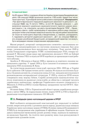 § 4. Національно-визвольний рух...
39
Історичний факт
На 20 червня 1945 р. в західних областях України під виглядом бандерівців уже
діяло 156 спецгруп НКДБ загальною кількістю 1783 особи. Надалі їхнє число
лише зростало. У доповідній записці військового прокурора Г.  Кошарського
«Про факти брутального порушення радянської законності в діяльності т. зв.
спецгруп МДБ» від 15 лютого 1949 р. на ім’я М. Хрущова написано: «…для
виявлення ворожого українсько-націоналістичного підпілля широко вико-
ристовують т. зв. спецгрупи, що діють під виглядом бандитів “УПА”… Однак,
як свідчать факти, груба провокаційна й нерозумна робота ряду спецгруп і
допущені їхніми учасниками свавілля й насильство над місцевим населенням
не тільки не полегшують боротьбу з бандитизмом, а, навпаки, ускладнюють
її, підривають авторитет радянської законності… Дії т. зв. спецгруп МДБ ма-
ють яскраво уособлений бандитський, антирадянський характер і не можуть
бути виправдані ніякими оперативними міркуваннями».
Масові репресії, депортації «антирадянських елементів», насильницька ко-
лективізація західноукраїнських сіл поступово звужували соціальну базу руху
опору, унеможливлювали його матеріальну підтримку. Тому восени 1949 р.
голова Генерального секретаріату УГВР, головнокомандувач УПА, генерал-хо-
рунжий Р. Шухевич видав наказ про припинення діяльності УПА як бойової
одиниці. Учасники УПА та підпілля ОУН перейшли до пропагандистської робо-
ти й саботажу.
Загибель Р. Шухевича в березні 1950 р. призвела до помітного згасання на-
ціонального спротиву. У травні 1954 р. було схоплено й останнього головноко-
мандувача УПА полковника В. Кука.
За статистикою радянських спецслужб, протягом 1954–1955 рр. в Україні
було здійснено 156 терористичних актів і замахів, 94 підпали колгоспних буді-
вель і будинків активістів, установлено понад 5,5 тис. випадків виготовлення й
розповсюдження антирадянської літератури. У 1955 р. підпілля ОУН почало
створювати нову мережу боївок. Спроби активізувати націоналістичне під-
пілля підштовхнули радянські спецслужби до вбивства в еміграції ідеолога
українського націоналізму, професора Українського вільного університету в
Мюнхені Л. Ребета (1957) і голови Проводу закордонних частин ОУН С. Бан-
дери (1959).
Останню боївку УПА в Тернопільській області органи держбезпеки розгро-
мили у квітні 1960 р. За підрахунками вчених, втрати ОУН та УПА в боротьбі з
радянським тоталітаризмом становлять 155 108 осіб.
	3. Ліквідація греко-католицької церкви в УРСР
Щоб позбавити антирадянський повстанський рух моральної та ідейної
основи, викреслити релігію з духовного життя народу, радянська влада знищила
Українську греко-католицьку церкву (УГКЦ). В умовах тривалої бездержавності
УГКЦ була посередником між українцями й офіційною владою. Одночасно на-
давала національно-визвольному рухові духовну опору, надихала на національ-
но-визвольну боротьбу. За століття свого розвитку вона стала розгалуженою й
авторитетною духовною силою.
 