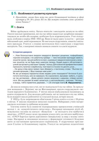 § 5. Особливості розвитку культури
45
 
§ 5.	Особливості розвитку культури
•	 Пригадайте, якими були мета та зміст більшовицької політики у сфері
культури у 20–30-х роках ХХ ст. Що можуть означати слова «розтичи-
нення Тичини»?
	1. Освіта
Війна зруйнувала освіту. Багато вчителів і викладачів загинули на війні.
Уцілілі шкільні приміщення, які під час війни нацистські загарбники викорис-
товували як штаби або казарми, необхідно було відремонтувати. Учні голоду-
вали, особливо в період 1946–1947 рр. Вони не мали одягу та взуття — рятував
військовий одяг, який перешивали. Не вистачало підручників, зошитів і шкіль-
ного приладдя. Учителі з учнями виготовляли його самотужки з підручних
матеріалів. Так, з паперових мішків зшивали зошити та класні журнали.
Історичне джерело
«…Нам безкоштовно видали квадратні фанерні дощечки, пофарбовані
чорним кольором, і по шматочку крейди — таке письмове приладдя замість
зошитів і ручок. Це для роботи в класі, а домашні завдання виконуємо у влас-
них зошитах чи на будь-яких шматках паперу, бодай рудого обгорткового,
у який загортають у магазині “іржаву” тюльку. Для освоєння арифметики кожен
приносить палички з верболозу, пов’язані в стосики по десять штук…
…На уроці співу мене прямо-таки збивають з пантелику слова: “Льотом со-
нячним орлиним // Вош показує нам шлях”.
Як же ця мізерна паразитка може людям шлях показувати? Хотілося б роз-
питати вчительку, але не наважуся, бо соромлюся, відчуваю: мабуть, я щось
не так дотямлюю… Дома ділюся своєю морокою з дідунем, співаю куплет
пісні. Він аж руками за живіт хапається, а заспокоївшись, пояснює: “Не вош,
а вождь, тобто правитель держави…”» (Зі спогадів поета В. Нарушевича).
До школи повернулися учні, які не відвідували її під час війни. За прикла-
дом мешканців с. Верхівні, що на Житомирщині, школи споруджували «ме-
тодом народного будівництва». У містах школи відбудовували насамперед за
кошти підприємств. Для молодих робітників, які не навчалися під час війни,
були відкриті школи робітничої та сільської молоді, вечірні школи.
У 1953 р. була запроваджена обов’язкова 7-річна освіта в селах і 10-річна
в містах. У школах відновили випускні екзамени. Найкращих учнів нагоро-
джували золотими та срібними медалями.
Система освіти була повністю підпорядкована прищепленню учнівській
молоді т. зв. «комуністичного світогляду». Насправді виховання дітей об-
межувалося гаслами на кшталт: «Комунізм — це молодість (чи майбутнє)
людства», «СРСР указує шлях трудящим усього світу до світлого майбутньо-
го», «СРСР бореться проти агресивного імперіалізму за мир у всьому світі»
тощо. Насправді ж виховання полягало у формуванні готовності бездумно
жити за настановами кремлівського керівництва. У підручниках прослав-
ляли Сталіна та більшовицьку партію. Учителі на засіданнях педагогічних
 