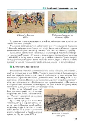 § 5. Особливості розвитку культури
51
Художнє мистецтво продовжувало перебувати під невсипним оком ідеоло-
гічного контролю компартії.
Художники досягали значної майстерності в побутовому жанрі. Художник
С. Григор’єв зображав на своїх полотнах дітей. Художник М. Кривенко створив
на основі фольклорного матеріалу картину «Їхав козак на війноньку» (1954).
Прикметною в цьому сенсі є творча доля архітектора Й. Каракіса, який спро-
ектував готель «Україна» у Луганську, прикрасивши його мозаїчним килимом
(1944–1947). У ньому помітні художні традиції Поділля та відображення орна-
менту українського модерну. За цей проект Й. Каракіс, єврей за національністю,
був звинувачений в українському націоналізмі, а згодом — у космополітизмі.
	5. Музика та телебачення
Композитор Костянтин Данькевич написав оперу «Богдан Хмельницький»,
яка була поставлена в червні 1951 р. Творчість композитора Б. Лятошинського,
який вписав українську музику в європейський контекст, у повоєнні роки було
наповнена як офіційного визнання (державна премія СРСР 1952 р.), так і зазна-
ла нищівної критики. Як один із засновників модернізму в українській класич-
ній музиці, він отримав від офіційних критиків тавро «формаліст». Насамперед
ці соцреалісти не визнавали його симфонії, що були подібні до французького
імпресіонізму, західноєвропейського експресіонізму.
У 1951 р. на Київській кіностудії
була завершена робота над історико-
біографічним фільмом «Тарас Шевчен-
ко». Фільм був створений за канонами
соціалістичного реалізму.
Культурну продукцію інтенсивно
тиражували через мережу клубів, біб­
ліотек і музеїв. З’явився новий засіб по-
ширення культури й ідеології — телеба-
чення. Перший в Україні телевізійний
центр був відкритий у Києві на вулиці
Хрещатик, 26 у листопаді 1951 р.
М. Кривенко. Їхав козак на
війноньку. 1954 р.
С. Григор’єв. Воротар.
1949 р.
Київський телецентр.
1960-і роки
 