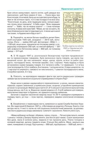 Практичне заняття 1
53
були злісно налаштовані, просто хотіли, щоб швидше все
закінчилося, щоб було мирно й тихо. ... Учили вірш про
Конституцію. А я ж мала, бачу що на сцені виступати буду, та
мені ж так хотілося гарно, то я стаю на відро й на всю хату:
“Конституція, як день, всім трудящим мила, скільки радіс-
них пісень вона породила”. А баба каже: “Всім ледащим
мила!” — “Бабо, так не можна казати!” — і знов починаю
спочатку. А мама моя каже бабі: “Мамо, ви так не кажіть, бо
воно їй механічно в пам’яті відкладеться, то вона ще в школі
так скаже, то будемо мати біду в хаті”».
3. Порахуйте, чи могли батьки придбати дитині баян,
який коштував 1425 крб, акордеон — 2810 крб, вело-
сипед «Рига» — майже 650 крб, фотоапарат «ФЕД-1» —
1100 крб, якщо вони, працюючи на гіпсовому заводі, у се-
редньому отримували 258 крб; на хімічній фабриці — 307
крб; асфальтно-бетонному заводі — 802 крб, на толевому
заводі — 317 крб.
4. З 16 грудня 1947 р. розпочалася безкарткова торгівля продовольчи-
ми та промисловими товарами, було визначено групу товарів, що мала під-
вищений попит. До них належали: жири, цукор, крупи, м’ясні та рибні про-
дукти, господарче мило, тютюнові вироби, сіль і сірники. Чому відразу ж було
встановлено норми продажу товарів: 2 кг печеного хліба, 1 кг вермішелі, 1 кг м’яса
та м’ясопродуктів, 0,5 кг ковбаси, 6 м тканини, 1 котушка ниток, 2 пари шкарпеток, по
1 парі взуття шкіряного, гумового чи текстильного, 1 шматок господарського мила,
2 коробки сірників, 2 л гасу.
5. Поясніть, чи відповідали наведені факти про життя радянських громадян
заявам про встановлення соціальної справедливості в Країні Рад?
Люди жили в умовах надзвичайного перенаселення: у кухнях, ванних кімнатах,
підвалах, сараях і землянках, у приміських селах, на дачах, у підсобних приміщеннях
установ та організацій. Майже одна третя (31,8 %) міського населення мала житлову
площу меншу, ніж 5 кв. м. Водночас окремі родини з 2–3 осіб займали цілі поверхи,
мали великі квартири та будинки, які здавали в оренду наймачам.
Загалом з наданих населенню квартир лише 15–20 % громадяни отримували в
порядку черги, усі інші — поза чергою, переважно завдяки клопотанню впливових
осіб.
6. Ознайомтеся з перекладом листа, виявленого в архіві Служби безпеки Укра-
їни. Він надісланий 6 березня 1947 р. з Житомира до родичів у Польщу. Оцініть стан
автора листа. У листі є натяк на той соціально-психологічний механізм, за допомо-
гою якого радянська влада завоювала «симпатії» населення. Поясніть його суть.
«Мама жебракує на базарі, обірвана, чорна, спухла... . Петько взяв пальто, килим
і шинель і поїхав у Західну Україну міняти, але його й досі немає. Стася залишилася
без дров, мала 2 склянки рису, зварила й так прожила день. Плаче голодна в
холодній квартирі, дитину годувати нічим. Стасько без работи. Маня, зжалься над
нами, помираємо з голоду. Пуд пшениці — 900 крб, пуд борошна — 1600 крб, жито —
Хлібна картка на квітень
1947 р. Сталінська обл.
(нині Донецька)
 