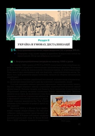 57
§ 6.	Внутрішньополітичні перетворення 50-х років ХХ ст.
•	 Поміркуйте, чому смерть тирана не приводить до торжества свободи та
справедливості. Що ще має відбутися в суспільстві?
	1. Внутрішньополітична ситуація на початку 1950-х років
На початку 1950-х років у СРСР та УРСР суперечності між потребами на-
роду та партійно-державної номенклатури продовжували зростати. Компартія
не бажала й не знала, як задовольнити очікування народу, не втративши влади.
Тому вона й далі поширювала міф про боротьбу з капіталістичним світом. За-
мість того, щоб розвивати мирну економіку, витрати на оборону виснажували
держбюджет.
Відбувалися «чистки» української інтелігенції, оскільки влада усвідомлюва-
ла, що настрої оновлення йдуть саме від освічених і талановитих людей.
З полиць магазинів зникали продукти харчування, товари щоденного попиту.
Нестачу товарів широкого вжитку зумовлював першочерговий розвиток важкої
промисловості. Значним тягарем для бюджету були економічно й екологічно не
обґрунтовані проекти «великих сталінських будов», зміцнення армії. Звичним
явищем стали черги. До жалюгідного стану було доведено село. Вихід із складного
становища сталінське керівництво вбачало не
в ефективній економічній політиці, а в тради-
ційних пошуках винуватців бід. Так, Сталін
ініціював гучні кампанії та репресії проти но-
вих «ворогів».
Протягом 1952 р. в Москві були сфабри-
ковані «справи лікарів-убивць». На таку роль
«обрали» найвидатніших представників ме-
дичної науки. В Україні цей список «відкрив»
відомий харківський лікар В. Коган-Ясний.
Кати з КДБ вибивали зізнання в навмисному
Розділ ІІ
УКРАЇНА В УМОВАХ ДЕСТАЛІНІЗАЦІЇ
Радянський агітаційний плакат.
1950-і роки
 