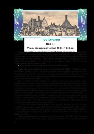 4
Серед зацікавлених історією здавна відбуваються суперечки щодо уроків
історії. Романтики повторюють за Цицероном, що «історія — учителька жит-
тя». Песимісти заперечують їм цитатою з Г. Гегеля, що «народи й уряди ніколи
не вчаться на своїй історії». Прагматики застерігають, нагадуючи В. Клю-
чевського, що «історія — не вчителька, а наглядачка: вона нічого не навчає,
а тільки карає за незнання уроків».
• А яку думку щодо уроків історії ви маєте чи поділяєте?
Масштаби людських і матеріальних втрат України в 1914–1945 рр. Історич-
ний період з 1914 до 1945 р. кардинально змінив життя українського суспільства.
Розпочавшись з не баченої раніше соціальної катастрофи — Першої світової
війни (1914–1918), він завершився ще страшнішою соціальною катастрофою —
Другою світовою війною (1939–1945).
Унаслідок Першої світової війни та російсько-більшовицької окупації за 7 ро-
ків безперервних воєнних дій Україна зазнала великих матеріальних втрат. Якщо
в європейських країнах, теренами яких теж пройшла війна, обсяги промислового
виробництва становили третину від довоєнного рівня, то в Наддніпрянській
Україні виробництво скоротилося до однієї десятої. У сільському господарстві
внаслідок скорочення посівних площ, знищення тяглової сили, реманенту, сіль-
ськогосподарської техніки, загибелі чи каліцтва багатьох господарів збір зерна в
1920 р. становив лише 38,5 % порівняно з 1913 р. Збитки УСРР (з 1937 р. — УРСР)
радянський уряд оцінив у 10 млрд крб золотом (26 %) з 39 млрд крб загальної
суми збитків, яких зазнали інші республіки.
Ще більших матеріальних втрат завдала Друга світова війна. У 1940 р.
Україна втратила матеріальні цінності на суму 285 млрд крб (або 100 млрд дол.
США). Загальні збитки СРСР становили 679 млрд крб, з яких збитки Росії —
255 млрд крб. На тлі втрат СРСР матеріальні збитки України становили 42 % від
загальносоюзних.
Непоправними були й людські втрати. Протягом 1914–1921 рр. загинуло
1,5 млн українців, ще більше зазнало каліцтв, повернулося з воєн важкохворими.
ПОВТОРЕННЯ
ВСТУП
Уроки вітчизняної історії 1914–1945 рр.
 