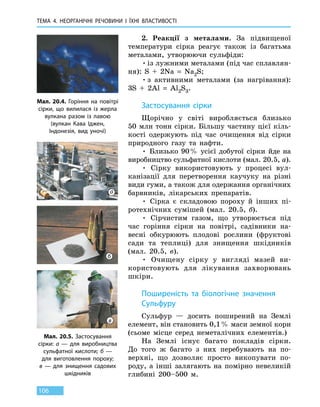 ТЕМА 4. НЕОРГАНІЧНІ РЕЧОВИНИ І ЇХНІ ВЛАСТИВОСТІ
106
2.	 Реакції з металами. За підвищеної
температури сірка реагує також із багатьма
металами, утворюючи сульфіди:
•	із лужними металами (під час сплавлян-
ня): S  +  2Na  =  Na2S;
•	з активними металами (за нагрівання):
3S  +  2Al  =  Al2S3.
Застосування сірки
Щорічно у світі виробляється близько
50 млн тонн сірки. Більшу частину цієї кіль-
кості одержують під час очищення від сірки
природного газу та нафти.
• Близько 90 % усієї добутої сірки йде на
виробництво сульфатної кислоти (мал. 20.5, а).
• Сірку використовують у процесі вул-
канізації для перетворення каучуку на різні
види гуми, а також для одержання органічних
барвників, лікарських препаратів.
• Сірка є складовою пороху й інших пі-
ротехнічних сумішей (мал.  20.5, б).
• Сірчистим газом, що утворюється під
час горіння сірки на повітрі, садівники на-
весні обкурюють плодові рослини (фруктові
сади та  теплиці) для знищення шкідників
(мал. 20.5, в).
• Очищену сірку у вигляді мазей ви-
користовують для лікування захворювань
шкіри.
Поширеність та біологічне значення
Сульфуру
Сульфур — досить поширений на Землі
елемент, він становить 0,1 % маси земної кори
(сьоме місце серед неметалічних елементів.)
На Землі існує багато покладів сірки.
До  того ж багато з них перебувають на по-
верхні, що дозволяє просто викопувати по-
роду, а  інші залягають на помірно невеликій
глибині 200–500 м.
Мал. 20.4. Горіння на повітрі
сірки, що вилилася із  жерла
вулкана разом із лавою
(вулкан Кава Іджен,
Індонезія, вид уночі)
Мал. 20.5. Застосування
сірки: а — для виробництва
сульфатної кислоти; б —
для виготовлення пороху;
в — для знищення садових
шкідників
а
б
в
 