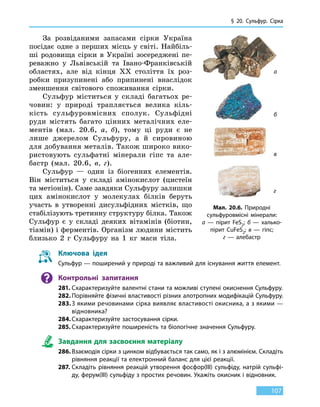 § 20. Сульфур. Сірка
107
За розвіданими запасами сірки Україна
посідає одне з перших місць у світі. Найбіль-
ші родовища сірки в Україні зосереджені пе-
реважно у Львівській та Івано-Франківській
областях, але від кінця XX століття їх роз-
робки призупинені або припинені внаслідок
зменшення світового споживання сірки.
Сульфур міститься у складі багатьох ре-
човин: у природі трапляється велика кіль-
кість сульфуровмісних сполук. Сульфідні
руди містять багато цінних металічних еле-
ментів (мал. 20.6, а, б), тому ці руди є  не
лише джерелом Сульфуру, а й сировиною
для добування металів. Також широко вико-
ристовують сульфатні мінерали гіпс та  але-
бастр (мал. 20.6, в, г).
Сульфур — один із біогенних елементів.
Він міститься у складі амінокислот (цистеїн
та метіонін). Саме завдяки Сульфуру залишки
цих амінокислот у молекулах білків беруть
участь в утворенні дисульфідних містків, що
стабілізують третинну структуру білка. Також
Сульфур є у складі деяких вітамінів (біотин,
тіамін) і ферментів. Організм людини містить
близько 2 г Сульфуру на 1 кг маси тіла.
Мал. 20.6. Природні
сульфуровмісні мінерали:
а  — пірит FeS2; б — халько-
пірит CuFeS2; в — гіпс;
г — алебастр
а
б
в
г
Ключова ідея
Сульфур — поширений у природі та важливий для існування життя елемент.
Контрольні запитання
281.	Схарактеризуйте валентні стани та можливі ступені окиснення Сульфуру.
282.	Порівняйте фізичні властивості різних алотропних модифікацій Сульфуру.
283.	З якими речовинами сірка виявляє властивості окисника, а з якими —
віднов­ника?
284.	Схарактеризуйте застосування сірки.
285.	Схарактеризуйте поширеність та біологічне значення Сульфуру.
Завдання для засвоєння матеріалу
286.	Взаємодія сірки з цинком відбувається так само, як і з алюмінієм. Складіть
рівняння реакції та електронний баланс для цієї реакції.
287.	Складіть рівняння реакцій утворення фосфор(III) сульфіду, натрій сульфі-
ду, ферум(III) сульфіду з простих речовин. Укажіть окисник і відновник.
 