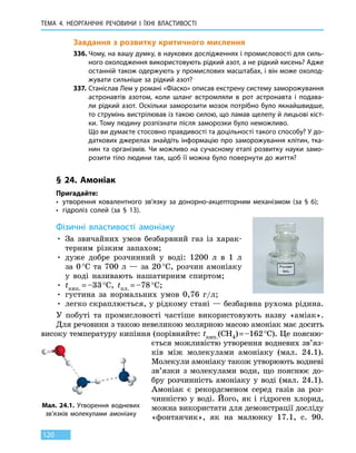 ТЕМА 4. НЕОРГАНІЧНІ РЕЧОВИНИ І ЇХНІ ВЛАСТИВОСТІ
120
Завдання з розвитку критичного мислення
336.	Чому, на вашу думку, в наукових дослідженнях і промисловості для силь-
ного охолодження використовують рідкий азот, а не рідкий кисень? Адже
останній також одержують у промислових масштабах, і він може охолод-
жувати сильніше за рідкий азот?
337.	Станіслав Лем у романі «Фіаско» описав екстрену систему заморожування
астронавтів азотом, коли шланг встромляли в рот астронавта і подава-
ли рідкий азот. Оскільки заморозити мозок потрібно було якнайшвидше,
то струмінь вистрілював із такою силою, що ламав щелепу й лицьові кіст-
ки. Тому людину розпізнати після заморозки було неможливо.
	 Що ви думаєте стосовно правдивості та доцільності такого способу? У до-
даткових джерелах знайдіть інформацію про заморожування клітин, тка-
нин та організмів. Чи можливо на сучасному етапі розвитку науки замо-
розити тіло людини так, щоб її можна було повернути до життя?
§ 24. Амоніак
Пригадайте:
•	 утворення ковалентного зв’язку за донорно-акцепторним механізмом (за § 6);
•	 гідроліз солей (за § 13).
Фізичні властивості амоніаку
• За звичайних умов безбарвний газ із харак-
терним різким запахом;
• дуже добре розчинний у воді: 1200 л в 1 л
за 0 °С та 700 л — за  20 °С, розчин амоніаку
у воді називають нашатирним спиртом;
• tкип. = –33 °С, tпл. = –78 °С;
• густина за нормальних умов 0,76  г/л;
• легко скраплюється, у рідкому стані — безбарвна рухома рідина.
У побуті та промисловості частіше використовують назву «аміак».
Для речовини з такою невеликою молярною масою амоніак має досить
високу температуру кипіння (порівняйте: tкип.(CH4) = –162 °С). Це поясню-
ється можливістю утворення водневих зв’яз-
ків між молекулами амоніаку (мал.  24.1).
Молекули амоніаку також утворюють водневі
зв’язки з  молекулами води, що пояснює до-
бру розчинність амоніаку у воді (мал.  24.1).
Амоніак є рекордсменом серед газів за роз-
чинністю у воді. Його, як і гідроген хлорид,
можна використати для демонстрації досліду
«фонтанчик», як на малюнку 17.1, с. 90.
Мал. 24.1. Утворення водневих
зв’язків молекулами амоніаку
 