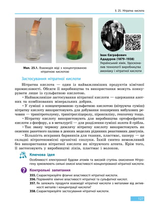 § 25. Нітратна кислота
127
Застосування нітратної кислоти
Нітратна кислота — один із найважливіших продуктів хімічної
промисловості. Обсяги її виробництва та використання можуть конку-
рувати лише із сульфатною кислотою.
•	Найважливіше застосування нітратної кислоти — одержання азот-
них та комбінованих мінеральних добрив.
•	У суміші з концентрованою сульфатною кислотою (нітруюча суміш)
нітратну кислоту використовують для добування поширених вибухових ре-
човин — тринітротолуену, тринітрогліцеролу, піроксиліну, гексогену тощо.
•	Нітратну кислоту використовують для виробництва ортофосфатної
кислоти з фосфору, а в металургії — для розділення суміші золота й срібла.
•	Так звану червону димлячу нітратну кислоту використовують як
окисник ракетного палива в деяких моделях рідинних реактивних двигунів.
•	Більшість яскравих барвників для тканин, пластмас, паперу — це
складні нітрогеновмісні органічні сполуки. Їхній синтез неможливий
без використання нітратної кислоти як нітруючого агента. Крім того,
її застосовують у виробництві ліків, пластмас і волокон.
Ключова ідея
Особливості електронної будови атомів та високій ступінь окиснення Нітро-
гену зумовлюють сильні окисні властивості концентрованої нітратної кислоти.
Контрольні запитання
355.	Схарактеризуйте фізичні властивості нітратної кислоти.
356.	Порівняйте хімічні властивості нітратної та сульфатної кислот.
357.	Як залежать продукти взаємодії нітратної кислоти з металами від актив-
ності металів і концентрації кислоти?
358.	Схарактеризуйте застосування нітратної кислоти.
Мал. 25.1. Взаємодія міді з концентрованою
нітратною кислотою
Іван Євграфович
Ададуров (1879–1938)
Український хімік. Удоскона-
лив технології виробництва
амоніаку і нітратної кислоти
 