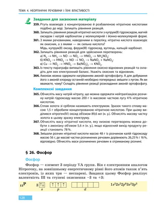 ТЕМА 4. НЕОРГАНІЧНІ РЕЧОВИНИ І ЇХНІ ВЛАСТИВОСТІ
128
Завдання для засвоєння матеріалу
359.	Ртуть взаємодіє з концентрованою й розбавленою нітратною кислотами
подібно до міді. Запишіть рівняння реакцій.
360.	Запишіть рівняння реакцій нітратної кислоти з купрум(ІІ) гідроксидом, магній
оксидом і натрій карбонатом у молекулярній і йонно-молекулярній формі.
361.	З якими речовинами, наведеними в переліку, нітратна кислота взаємодіє
як окисник, а з якими — як сильна кислота?
	 Мідь, купрум(ІІ) оксид, ферум(III) гідроксид, вуглець, кальцій карбонат.
362.	Запишіть рівняння реакцій для здійснення перетворень:
	 а)	N2 → NH3 → NO → NO2 → HNO3 → NH4NO3;
	 б)	KNO3 → HNO3 → NO → NO2 → NaNO2 + NaNO3;
	 в)	Сu → NO2 → HNO3 → Ba(NO3)2 → KNO3.
363.	Із тексту параграфа випишіть рівняння окисно-відновних реакцій та скла-
діть для них електронний баланс. Укажіть окисник та відновник.
364.	Амоніак можна одержати нагріванням амоній ортофосфату. А для добування
його з амоній хлориду останній необхідно попередньо змішати з лугом. Як ви
вважаєте, чому? Складіть рівняння реакції розкладання амоній ортофосфату.
Комплексні завдання
365.	Обчисліть масу натрій нітрату, що можна одержати нейтралізацією розчи-
ну натрій гідроксиду масою 200 г із масовою часткою лугу 4 % нітратною
кислотою.
366.	Сплав золота зі сріблом називають електрумом. Зразок такого сплаву ма-
сою 1,5 г обробили концентрованою нітратною кислотою. При цьому ви-
ділився нітроген(IV) оксид об’ємом 89,6 мл (н. у.). Обчисліть масову частку
золота в цьому зразку електруму.
367.	Обчисліть масу нітратної кислоти, яку низкою перетворень можна до-
бути з амоніаку об’ємом 5,6 л (н. у.), якщо відносний вихід продукту ре-
акції становить 78 %.
368.	Змішали розчин нітратної кислоти масою 48 г із розчином калій гідроксиду
масою 56 г, де масові частки розчинених речовин дорівнюють 26,25 % і 16 %,
відповідно. Обчисліть маси розчинених речовин в отриманому розчині.
§ 26. Фосфор
Фосфор
Фосфор — елемент 3 періоду VA групи. Він є електронним аналогом
Нітрогену, на зовнішньому енергетичному рівні його атомів також п’ять
електронів, із яких три — неспарені. Завдяки цьому Фосфор реалізує
валентність III та ступені окиснення –3 та +3:
15P 1s22s22p63s23p3
3 ↑↓ ↑ ↑ ↑
s p d
 