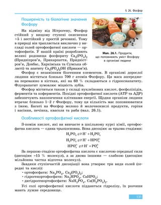 § 26. Фосфор
131
Поширеність та біологічне значення
Фосфору
На відміну від Нітрогену, Фосфор
стійкий у вищому ступені окиснення
+5 і  нестійкий у простій речовині. Тому
в природі він трапляється виключно у ви-
гляді солей ортофосфатної кислоти — ор-
тофосфатів. У  нашій країні розробляють
великі родовища фосфориту Ca3(PO4)2
(Придніпров’я, Прикарпаття, Придніст­
ров’я, Донбас, Харківська та Сумська об-
ласті) та апатиту Ca5(PO4)3OH (Приазов’я).
Фосфор є незамінним біогенним елементом. В організмі дорослої
людини міститься близько 700 г атомів Фосфору. Ця маса зосередже-
на переважно в кістках, які на 60 % складаються з гідроксиапатиту.
Флуорапатит зумовлює міцність зубів.
Фосфор міститься також у складі нуклеїнових кислот, фосфоліпідів,
ферментів та коферментів. Похідні ортофосфатної кислоти (АТР та АДР)
забезпечують накопичення клітинами енергії. Щодня організм людини
втрачає близько 1–2 г Фосфору, тому ця кількість має поповнюватися
з їжею. Багаті на Фосфор молоко й молочнокислі продукти, горіхи
і  насіння, печінка, квасоля та риба (мал. 26.1).
Особливості ортофосфатної кислоти
З-поміж кислот, які ви вивчаєте в шкільному курсі хімії, ортофос-
фатна кислота — єдина трьохосновна. Вона дисоціює за трьома стадіями:
H PO H H PO3 4 2 4 + −
+
H PO H HPO2 4 4
2− + −
+
HPO H PO4
2
4
3− + −
+
За першою стадією ортофосфатна кислота є кислотою середньої сили
(дисоціює ≈15  % молекул), а за двома іншими — слабкою (дисоціює
мільйонна частка відсотка молекул).
Завдяки ступінчастій дисоціації вона утворює три види солей (се-
редні та кислі):
•	ортофосфати: Na3PO4, Ca3(PO4)2;
•	гідрогенортофосфати: Na2HPO4, CaHPO4;
•	дигідрогенортофосфати: NaH2PO4, Ca(H2PO4)2.
Усі солі ортофосфатної кислоти піддаються гідролізу, їх розчини
мають лужне середовище.
Мал. 26.1. Продукти,
що поповнюють уміст Фосфору
в організмі людини
 