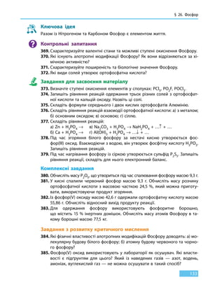 § 26. Фосфор
133
Ключова ідея
Разом із Нітрогеном та Карбоном Фосфор є елементом життя.
Контрольні запитання
369.	Схарактеризуйте валентні стани та можливі ступені окиснення Фосфору.
370.	Які існують алотропні модифікації Фосфору? Як вони відрізняються за хі-
мічною активністю?
371.	Схарактеризуйте поширеність та біологічне значення Фосфору.
372.	Які види солей утворює ортофосфатна кислота?
Завдання для засвоєння матеріалу
373.	Визначте ступені окиснення елементів у сполуках: PСl5, PO2F, POCl3.
374.	Запишіть рівняння реакцій одержання трьох різних солей з ортофосфат-
ної кислоти та кальцій оксиду. Назвіть ці солі.
375.	Складіть формули середнього і двох кислих ортофосфатів Алюмінію.
376.	Складіть рівняння реакцій взаємодії ортофосфатної кислоти: а) з металом;
б) основним оксидом; в) основою; г) сіллю.
377.	Складіть рівняння реакцій:
	 а) Zn + H3PO4 →	 в) Na2CO3 + H3PO4 → NaH2PО4 + …↑ + …
	 б) Ca + H3PO4 →	 г) Al(OH)3 + H3PO4 → …↓ + …
378.	Під час згоряння білого фосфору за нестачі кисню утворюється фос-
фор(III) оксид. Взаємодіючи з водою, він утворює фосфітну кислоту H3PO3.
Запишіть рівняння реакцій.
379.	Під час нагрівання фосфору із сіркою утворюється сульфід P2S5. Запишіть
рівняння реакції, складіть для нього електронний баланс.
Комплексні завдання
380.	Обчисліть масу P2O5, що утвориться під час спалювання фосфору масою 9,3 г.
381.	У кисні спалили червоний фосфор масою 9,3  г. Обчисліть масу розчину
ортофосфатної кислоти з масовою часткою 24,5 %, який можна приготу-
вати, використовуючи продукт згоряння.
382.	Із фосфор(V) оксиду масою 42,6 г одержали ортофосфатну кислоту масою
55,86 г. Обчисліть відносний вихід продукту реакції.
383.	Для одержання фосфору використовують фосфоритне борошно,
що містить 15 % інертних домішок. Обчисліть масу атомів Фосфору в та-
кому борошні масою 77,5 кг.
Завдання з розвитку критичного мислення
384.	Які фізичні властивості алотропних модифікацій Фосфору доводять: а) мо-
лекулярну будову білого фосфору; б) атомну будову червоного та чорно-
го фосфору?
385.	Фосфор(V) оксид використовують у лабораторії як осушувач. Які власти-
вості є підґрунтям для цього? Який із наведених газів — азот, водень,
амоніак, вуглекислий газ — не можна осушувати в такий спосіб?
 