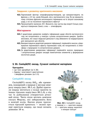 § 30. Силіцій(IV) оксид. Сучасні силікатні матеріали
151
Завдання з розвитку критичного мислення
422.	Парниковий фактор хлорофлуоровуглеводнів, що використовують як
фреони, у 23 тис. разів більший, ніж у вуглекислого газу. Як ви вважаєте,
чому стосовно фреонів наголошують переважно на їх загрозі озоновому
шару, а не на посиленні парникового ефекту?
423.	Проаналізуйте малюнок 29.1. Визначте, яка частка від енергії Сонця утри-
мується поверхнею Землі, а яка — атмосферою.
Міні-проекти
424.	У додаткових джерелах знайдіть інформацію щодо обсягів вуглекислого
газу, які потрапляють у повітря з різних антропогенних джерел. Зробіть
висновок, які галузі людської діяльності слід обмежити чи модернізувати
для зменшення цих обсягів.
425.	Використовуючи додаткові джерела інформації, порівняйте внесок у фор-
мування парникового ефекту парникових газів, які потрапляють в атмо­
сферу з природних та антропогенних джерел.
426.	За додатковими джерелами інформації порівняйте внесок природних
і антропогенних джерел оксидів неметалічних елементів у формування
кислотних дощів.
§ 30. Силіцій(IV) оксид. Сучасні силікатні матеріали
Пригадайте:
•	 що таке адсорбція (за § 28);
•	будову і властивості кристалічних
і аморфних речовин (за § 9).
Силіцій(IV) оксид
Силіцій(IV) оксид SiO2, або кремне-
зем, поширений у природі у вигляді міне-
ралу кварцу (мал. 30.1, а). Дрібні криста-
ли кварцу містяться у складі гранітів та
інших гірських порід (мал. 30.1, б), а під
час їх руйнування утворюється річко-
вий пісок. Часто пісок містить домішки
сполук Феруму, які забарвлюють його
в  жовтий колір. Значно рідше трапля-
ється гірський кришталь — великі про-
зорі кристали кварцу, що іноді сягають
довжини 10 м.
а
б
Мал. 30.1. Силіцій(IV) оксид
у  природі: а  — кристали кварцу;
б — кристали кварцу, вкраплені
в  мінерал кальцит
 
