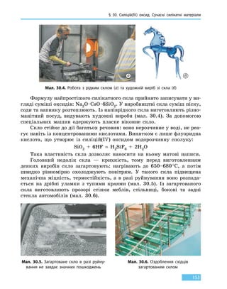 § 30. Силіцій(IV) оксид. Сучасні силікатні матеріали
153
Формулу найпростішого силікатного скла прийнято записувати у ви-
гляді суміші оксидів: Na2O · CaO · 6SiO2. У виробництві скла суміш піску,
соди та вапняку розтоплюють. Із напіврідкого скла виготовляють різно-
манітний посуд, видувають художні вироби (мал. 30.4). За допомогою
спеціальних машин одержують пласке віконне скло.
Скло стійке до дії багатьох речовин: воно нерозчинне у воді, не реа-
гує навіть із концентрованими кислотами. Винятком є лише флуоридна
кислота, що утворює із силіцій(IV) оксидом водорозчинну сполуку:
SiO2  +  6HF  =  H2SiF6  +  2H2O
Така властивість скла дозволяє наносити на ньому матові написи.
Головний недолік скла — крихкість, тому перед виготовленням
деяких виробів скло загартовують: нагрівають до 650–680 °С, а потім
швидко рівномірно охолоджують повітрям. У такого скла підвищена
механічна міцність, термостійкість, а в разі руйнування воно розпада-
ється на дрібні уламки з тупими краями (мал. 30.5). Із загартованого
скла виготовляють прозорі стінки меблів, стільниці, бокові та задні
стекла автомобілів (мал. 30.6).
Мал. 30.4. Робота з рідким склом (а) та художній виріб зі скла (б)
Мал. 30.5. Загартоване скло в разі руйну-
вання не завдає значних пошкоджень
Мал. 30.6. Оздоблення східців
загартованим склом
а б
 