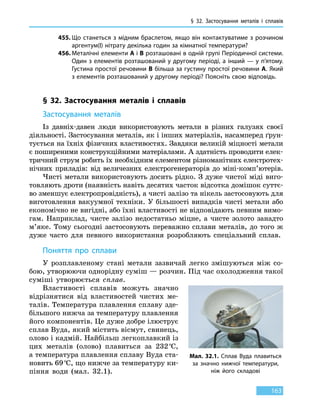 § 32. Застосування металів і сплавів
163
455.	Що станеться з мідним браслетом, якщо він контактуватиме з розчином
аргентум(I) нітрату декілька годин за кімнатної температури?
456.	Металічні елементи А і В розташовані в одній групі Періодичної системи.
Один з елементів розташований у другому періоді, а інший — у п’ятому.
Густина простої речовини B більша за густину простої речовини А. Який
з елементів розташований у другому періоді? Поясніть свою відповідь.
§ 32. Застосування металів і сплавів
Застосування металів
Із давніх-давен люди використовують метали в різних галузях своєї
діяльності. Застосування металів, як і інших матеріалів, насамперед ґрун-
тується на їхніх фізичних властивостях. Завдяки великій міцності метали
є поширеними конструкційними матеріалами. А здатність проводити елек-
тричний струм робить їх необхідним елементом різноманітних електротех-
нічних приладів: від величезних електрогенераторів до  міні-комп’ютерів.
Чисті метали використовують досить рідко. З дуже чистої міді виго-
товляють дроти (наявність навіть десятих часток відсотка домішок суттє-
во зменшує електропровідність), а чисті залізо та нікель застосовують для
виготовлення вакуумної техніки. У більшості випадків чисті метали або
економічно не вигідні, або їхні властивості не відповідають певним вимо-
гам. Наприклад, чисте залізо недостатньо міцне, а чисте золото занадто
м’яке. Тому сьогодні застосовують переважно сплави металів, до того ж
дуже часто для певного використання розробляють спеціальний сплав.
Поняття про сплави
У розплавленому стані метали зазвичай легко змішуються між со-
бою, утворюючи однорідну суміш — розчин. Під час охолодження такої
суміші утворюється сплав.
Властивості сплавів можуть значно
відрізнятися від властивостей чистих ме-
талів. Температура плавлення сплаву зде-
більшого нижча за температуру плавлення
його компонентів. Це дуже добре ілюструє
сплав Вуда, який містить вісмут, свинець,
олово і кадмій. Найбільш легкоплавкий із
цих металів (олово) плавиться за 232 °С,
а температура плавлення сплаву Вуда ста-
новить 69 °С, що нижче за температуру ки-
піння води (мал. 32.1).
Мал. 32.1. Сплав Вуда плавиться
за значно нижчої температури,
ніж його складові
 