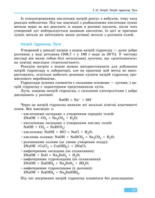 § 33. Натрій. Натрій гідроксид. Луги
167
Із концентрованими кислотами натрій реагує з вибухом, тому така
реакція небезпечна. Під час взаємодії з розбавленими кислотами лужні
метали перш за все реагують із водою в розчині кислоти, після чого
утворений луг нейтралізується наявною кислотою. Із  цієї ж причини
лужні метали не витісняють менш активні метали з розчинів солей.
Натрій гідроксид. Луги
Утворений у реакції натрію з водою натрій гідроксид — дуже добре
розчинна у воді речови­на (108,7 г у 100 г води за 20 °С). У чистому
вигляді він являє собою білі легкоплавкі лусочки, що «розтікаються»
на повітрі внаслідок гі­гроскопічності.
Реакцію натрію з водою можна використовувати для добування
натрій гідроксиду в лабораторії, але на практиці цей метод не вико-
ристовують, оскільки набагато дешевше купити натрій гідроксид про-
мислового виробництва.
Гідроксиди лужних елементів є сильними основами — лугами, і на-
трій гідроксид є характерним представником лугів.
Луги, зокрема натрій гідроксид, є сильними електролітами і добре
дисоціюють у розчині:
NaOH = Na+ + OH–
Через це натрій гідроксид виявляє всі загальні хімічні властивості
основ. Він взаємодіє з:
•	кислотними оксидами з утворенням середніх солей:
2NaOH + CO2 = Na2CO3 + H2O;
•	кислотними оксидами з утворенням кислих солей:
NaOH + CO2 = NaHCO3;
•	кислотами: NaOH + HCl = NaCl + H2O;
•	кислими солями: NaOH + NaHCO3 = Na2CO3 + H2O;
•	розчинними солями (за умови утворення осаду):
2NaOH +CuCl2 = Cu(OH)2↓ + 2NaCl;
•	амфотерними оксидами (за сплавляння):
2NaOH + ZnO = Na2ZnO2 + H2O;
•	амфотерними гідроксидами (за сплавляння):
2NaOH + Zn(OH)2 = Na2ZnO2 + 2H2O;
•	амфотерними гідроксидами (у розчині):
2NaOH + Zn(OH)2 = Na2Zn(OH)4.
Під час нагрівання натрій гідроксид плавиться без розкладання.
 