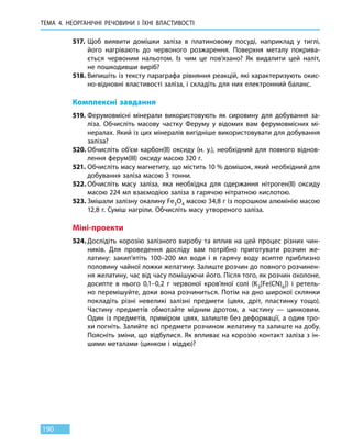 ТЕМА 4. НЕОРГАНІЧНІ РЕЧОВИНИ І ЇХНІ ВЛАСТИВОСТІ
190
517.	Щоб виявити домішки заліза в платиновому посуді, наприклад у тиглі,
його нагрівають до червоного розжарення. Поверхня металу покрива-
ється червоним нальотом. Із чим це пов’язано? Як видалити цей наліт,
не пошкодивши виріб?
518.	Випишіть із тексту параграфа рівняння реакцій, які характеризують окис-
но-відновні властивості заліза, і складіть для них електронний баланс.
Комплексні завдання
519.	Ферумовмісні мінерали використовують як сировину для добування за-
ліза. Обчисліть масову частку Феруму у відомих вам ферумовмісних мі-
нералах. Який із цих мінералів вигідніше використовувати для добування
заліза?
520.	Обчисліть об’єм карбон(ІІ) оксиду (н. у.), необхідний для повного віднов-
лення ферум(III) оксиду масою 320 г.
521.	Обчисліть масу магнетиту, що містить 10 % домішок, який необхідний для
добування заліза масою 3 тонни.
522.	Обчисліть масу заліза, яка необхідна для одержання нітроген(ІІ) оксиду
масою 224 мл взаємодією заліза з гарячою нітратною кислотою.
523.	Змішали залізну окалину Fe3O4 масою 34,8 г із порошком алюмінію масою
12,8 г. Суміш нагріли. Обчисліть масу утвореного заліза.
Міні-проекти
524.	Дослідіть корозію залізного виробу та вплив на цей процес різних чин-
ників. Для проведення досліду вам потрібно приготувати розчин же-
латину: закип’ятіть 100–200 мл води і в гарячу воду всипте приблизно
половину чайної ложки желатину. Залиште розчин до повного розчинен-
ня желатину, час від часу помішуючи його. Після того, як розчин охолоне,
досипте в  нього 0,1–0,2 г червоної кров’яної солі (K3[Fe(CN)6]) і ретель-
но перемішуйте, доки вона розчиниться. Потім на дно широкої склянки
покладіть різні невеликі залізні предмети (цвях, дріт, пластинку тощо).
Частину предметів обмотайте мідним дротом, а частину — цинковим.
Один із предметів, приміром цвях, залиште без деформації, а один тро-
хи по­гніть. Залийте всі предмети розчином желатину та залиште на добу.
Поясніть зміни, що відбулися. Як впливає на корозію контакт заліза з ін-
шими металами (цинком і міддю)?
 