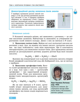 ТЕМА 4. НЕОРГАНІЧНІ РЕЧОВИНИ І ЇХНІ ВЛАСТИВОСТІ
194
Демонстраційний дослід: виявлення йонів амонію
У пробірку наливаємо розчин амоній хло-
риду 2–3 мл. До розчину доливаємо розчин
лугу об’ємом 1–2 мл. У  середину пробірки
обережно, не торкаючись стінок і рідини,
вносимо зволожений папірець універсаль-
ного індикатора. Посиніння індикаторного
папірця свідчить про наявність йонів амо-
нію в розчині.
Виявлення аніонів
У більшості випадків аніони, які виявляють у розчинах,— це ані-
они кислотних залишків. Найчастіше їх виявляють за утворенням не-
розчинних солей певного кольору. Деякі з них ви вивчали в 9 класі.
1.	 Виявлення силікат-іонів. Майже всі солі силікатної кислоти не-
розчинні у воді. Але, на відміну від інших кислот, силікатна кислота
має ще одну особливість: сама вона нерозчинна. Цю її властивість
використовують для виявлення силікат-іонів. Для проведення якісної
реакції до досліджуваного розчину додають розчин будь-якої сильної
кислоти:
Na2SiO3  +  2HCl  =  H2SiO3↓  +  2NaCl
Залежно від концентрації солі в розчині силікатна кислота утворює
білий аморфний пластівчастий осад або безбарвний гель, що не витікає
з пробірки.
2.	 Виявлення ортофосфат-іонів. Бага-
то солей ортофосфатної кислоти нерозчин-
ні у воді. Але одна з них — аргентум(I)
ортофосфат — має характерний яскраво­-
жовтий колір. Тому для виявлення орто-
фосфат-іонів використовують аргентум(I)
нітрат:
K3PO4  +  3AgNO3  =  Ag3PO4↓  +  3KNO3
Як ви вже вивчали в 9 класі, арген-
тум(I) нітрат використовують для вияв-
лення інших аніонів, але осад аргентум(I)
ортофосфату від інших осадів відрізняється
кольором.
Лідія Павлівна Логінова
(нар. 1950)
Українська хімікиня. До-
сліджувала методи вияв-
лення йонів у багатокомпо-
нентних сумішах
 