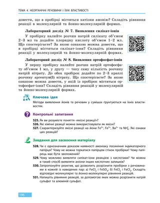 ТЕМА 4. НЕОРГАНІЧНІ РЕЧОВИНИ І ЇХНІ ВЛАСТИВОСТІ
196
довести, що в  пробірці містяться катіони амонію? Складіть рівняння
реакції в молекулярній та  йонно-молекулярній формах.
Лабораторний дослід № 7. Виявлення силікат-іонів
У пробірку налийте розчин натрій силікату об’ємом
2–3 мл та додайте хлоридну кислоту об’ємом 1–2 мл.
Що спостерігаєте? За якою ознакою можна довести, що
в пробірці містяться силікат-іони? Складіть рівняння
реакції у молекулярній та йонно-молекулярній формах.
Лабораторний дослід № 8. Виявлення ортофосфат-іонів
У першу пробірку налийте розчин натрій ортофосфа-
ту об’ємом 1  мл, у другу — таку саму кількість розчину
натрій нітрату. До обох пробірок додайте по 2–3 краплі
розчину аргентум(I) нітрату. Що спостерігаєте? За якою
ознакою можна довести, у якій із пробірок містяться ор-
тофосфат-іони? Складіть рівняння реакцій у молекулярній
та йонно-молекулярній формах.
Ключова ідея
Методи виявлення йонів та речовин у сумішах ґрунтуються на їхніх власти-
востях.
Контрольні запитання
525.	Як ви розумієте поняття «якісні реакції»?
526.	Які хімічні реакції можна використовувати як якісні?
527.	Схарактеризуйте якісні реакції на йони Fe2+, Fe3+, Ba2+ та NH4
+
. Які ознаки
цих реакцій?
Завдання для засвоєння матеріалу
528.	Чи є однозначним доказом наявності амоніаку посиніння індикаторного
папірця? Чому не можна торкатися папірцем стінок пробірки? Чому папі-
рець має бути зволожений?
529.	Чому можливо виявляти силікат-іони реакцією з кислотами? Чи можна
в такий спосіб виявляти аніони інших кислотних залишків?
530.	Запропонуйте реактив, що дозволить розрізнити пробірки з речовина-
ми в кожній із наведених пар: а) FeCl2 і FeSO4; б) FeCl2 і FeCl3. Складіть
відповідні молекулярні та йонно-молекулярні рівняння реакцій.
531.	Напишіть рівняння реакцій, за допомогою яких можна розрізнити натрій
сульфат та алюміній сульфат.
 