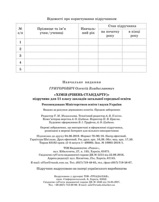 Навчальне  видання
ГРИГОРОВИЧ Олексій Владиславович
«ХІМІЯ (РІВЕНЬ СТАНДАРТУ)»
підручник для 11 класу закладів загальної середньої освіти
Рекомендовано Міністерством освіти і науки України
Видано за рахунок державних коштів. Продаж заборонено
Редактор Т. М. Мишиньова. Технічний редактор А. В. Пліско.
Комп’ютерна верстка А. О. Цибаня. Коректор Н. В. Красна.
Художнє оформлення В. І. Труфена, А. О. Цибаня.
Окремі зображення, що використані в оформленні підручника,
розміщені в мережі Інтернет для вільного використання
Підписано до друку 04.06.2019. Формат 70´90/16. Папір офсетний.
Гарнітура Шкільна. Друк офсетний. Ум. друк. арк. 16,38. Обл.-вид. арк. 17,50.
Тираж 83182 прим. (1-й запуск 1–40000). Зам. № 10905-2019/1.
ТОВ Видавництво «Ранок»,
вул. Кібальчича, 27, к. 135, Харків, 61071.
Свідоцтво суб’єкта видавничої справи ДК № 5215 від 22.09.2016.
Адреса редакції: вул. Космічна, 21а, Харків, 61145.
E-mail: office@ranok.com.ua. Тел. (057) 719-48-65, тел./факс (057) 719-58-67.
Підручник надруковано на папері українського виробництва
Відомості про користування підручником
№
з/п
Прізвище та ім’я
учня / учениці
Навчаль-
ний рік
Стан підручника
на початку
року
в кінці
року
1
2
3
4
5
Надруковано у друкарні ТОВ «ТРІАДА-ПАК»,
пров. Сімферопольський, 6, Харків, 61052.
Свідоцтво суб’єкта видавничої справи ДК № 5340 від 15.05.2017.
Тел. +38 (057) 712-20-00. Е-mail: sale@triada.kharkov.ua
 