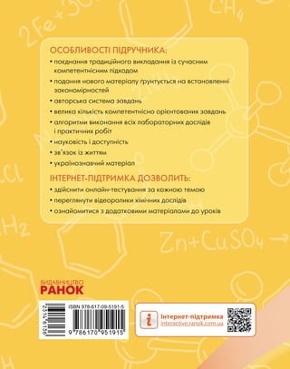 ОСОБЛИВОСТІ ПІДРУЧНИКА:
• поєднання традиційного викладання із сучасним
компетентнісним підходом
• подання нового матеріалу ґрунтується на встановленні
закономірностей
• авторська система завдань
• велика кількість компетентнісно орієнтованих завдань
• алгоритми виконання всіх лабораторних дослідів
і практичних робіт
• науковість і доступність
• зв’язок із життям
• українознавчий матеріал
ІНТЕРНЕТ-ПІДТРИМКА ДОЗВОЛИТЬ:
• здійснити онлайн-тестування за кожною темою
• переглянути відеоролики хімічних дослідів
• ознайомитися з додатковими матеріалами до уроків
 
