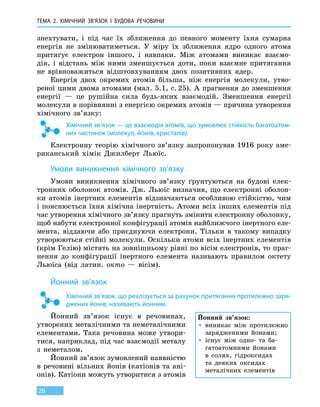 Тема 2. Хімічний зв’язок і будова речовини
26
знехтувати, і під час їх зближення до певного моменту їхня сумарна
енергія не змінюватиметься. У міру їх зближення ядро одного атома
притягує електрон іншого, і навпаки. Між атомами виникає взаємо-
дія, і відстань між ними зменшується доти, поки взаємне притягання
не  врівноважиться відштовхуванням двох позитивних ядер.
Енергія двох окремих атомів більша, ніж енергія молекули, утво-
реної цими двома атомами (мал. 5.1, с. 25). А прагнення до зменшення
енергії  — це рушійна сила будь-яких взаємодій. Зменшення енергії
молекули в порівнянні з енергією окремих атомів — причина утворення
хімічного зв’язку:
Хімічний зв’язок — це взаємодія атомів, що зумовлює стійкість багатоатом-
них частинок (молекул, йонів, кристалів).
Електронну теорію хімічного зв’язку запропонував 1916 року аме-
риканський хімік Джилберт Льюїс.
Умови виникнення хімічного зв’язку
Умови виникнення хімічного зв’язку ґрунтуються на будові елек-
тронних оболонок атомів. Дж. Льюїс визначив, що електронні оболон-
ки атомів інертних елементів відзначаються особливою стійкістю, чим
і пояснюється їхня хімічна інертність. Атоми всіх інших елементів під
час утворення хімічного зв’язку прагнуть змінити електронну оболонку,
щоб набути електронної конфігурації атомів найближчого інертного еле-
мента, віддаючи або приєднуючи електрони. Тільки в такому випадку
утворюються стійкі молекули. Оскільки атоми всіх інертних елементів
(крім Гелію) містять на зовнішньому рівні по вісім електронів, то праг-
нення до конфігурації інертного елемента називають правилом октету
Льюїса (від латин.  окто  — вісім).
Йонний зв’язок
Хімічний зв’язок, що реалізується за рахунок притягання протилежно заря-
джених йонів, називають йонним.
Йонний зв’язок існує в речовинах,
утворених металічними та неметалічними
елементами. Така речовина може утвори-
тися, наприклад, під час взаємодії металу
з неметалом.
Йонний зв’язок зумовлений наявністю
в речовині вільних йонів (катіонів та ані­
онів). Катіони можуть утворитися з атомів
Йонний зв’язок:
• виникає між протилежно
зарядженими йонами;
• існує між одно- та ба-
гатоатомними йонами
в  солях, гідроксидах
та деяких оксидах
металічних елементів
 