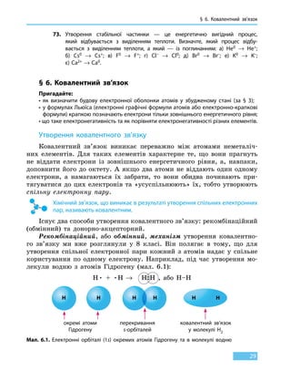 § 6. Ковалентний зв’язок
29
73.	 Утворення стабільної частинки — це енергетично вигідний процес,
який відбувається з виділенням теплоти. Визначте, який процес відбу-
вається з виділенням теплоти, а який — із поглинанням: а) He0 → He+;
б) Cs0 → Cs+; в) F0  → F+; г) Cl– → Cl0; д) Br0 → Br–; е) K0 → K–;
є) Ca2+ → Ca0.
§ 6. Ковалентний зв’язок
Пригадайте:
• як визначити будову електронної оболонки атомів у збудженому стані (за § 3);
• у формулах Льюїса (електронні графічні формули атомів або електронно-крапкові
формули) крапкою позначають електрони тільки зовнішнього енергетичного рівня;
• що таке електронегативність та як порівняти електронегативності різних елементів.
Утворення ковалентного зв’язку
Ковалентний зв’язок виникає переважно між атомами неметаліч-
них елементів. Для таких елементів характерне те, що вони прагнуть
не віддати електрони із зовнішнього енергетичного рівня, а, навпаки,
доповнити його до октету. А якщо два атоми не віддають один одному
електрони, а намагаються їх забрати, то вони обидва починають при-
тягуватися до цих електронів та «усуспільнюють» їх, тобто утворюють
спільну електронну пару.
Хімічний зв’язок, що виникає в результаті утворення спільних електронних
пар, називають ковалентним.
Існує два способи утворення ковалентного зв’язку: рекомбінаційний
(обмінний) та донорно-акцепторний.
Рекомбінаційний, або обмінний, механізм утворення ковалентно-
го зв’язку ми вже розглянули у 8 класі. Він полягає в тому, що для
утворення спільної електронної пари кожний з атомів надає у спільне
користування по одному електрону. Наприклад, під час утворення мо-
лекули водню з атомів Гідрогену (мал. 6.1):
H• + •H → H  H , або Н–Н
Мал. 6.1. Електронні орбіталі (1s) окремих атомів Гідрогену та в молекулі водню
окремі атоми
Гідрогену
перекривання
s-орбіталей
ковалентний зв’язок
у молекулі H2
H H H H H H
 