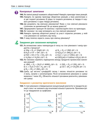 ТЕМА 3. ХІМІЧНІ РЕАКЦІЇ
60
Контрольні запитання
144.	Які хімічні реакції називають оборотними? Наведіть приклади таких реакцій.
145.	Наведіть по одному прикладу оборотних реакцій, у яких реагентами є:
а) дві газуваті речовини; б) рідка та газувата речовини; в) тверда й газу-
вата речовини; г) одна тверда речовина.
146.	Що розуміють під хімічною рівновагою? Яким є стан хімічної рівноваги:
статичним чи динамічним? Як це можна довести?
147.	Сформулюйте принцип Ле Шательє і проілюструйте його на прикладах.
148.	Які чинники і як саме впливають на стан хімічної рівноваги?
149.	Наведіть приклад оборотної реакції за участі газуватих речовин, у якій
стан рівноваги не залежить від тиску.
150.	У чому полягає користь знань про хімічну рівновагу?
Завдання для засвоєння матеріалу
151.	Як впливатиме зміна температури й тиску на стан рівноваги і вихід про-
дуктів у процесах?
	 а)	2Hg + О2
 2HgO; ∆H  0;	 д) N2 + O2
 2NO; ∆H  0;
	 б)	Н2О  Н+ + OH–; ∆H  0;		 е) N2O4(г.)  2NO2(г.); ∆H  0;
	 в)	FeО + CO  Fe + CO2; ∆H  0;	 є) Н2(г.) + I2(г.)  2НI(г.); ∆H  0;
	 г)	Н2О(р.)  Н2O(г.); ∆H  0;	 ж) CaCO3(тв.)  CaO(тв.) + CO2(г.); ∆H  0.
152.	Які чинники сприяють підвищенню виходу продуктів промислово важли-
вих реакцій?
	 а)	 4NO2 + О2 + 2Н2O  4HNO3; ∆H  0;	 г) 2SO2 + O2
 2SO3; ∆H  0;
	 б)	C + H2O  CO + H2; ∆H  0;	 д) CO + 2H2
 CH3OH; ∆H  0.
	 в)	N2 + 3H2
 2NH3; ∆H  0;
153.	Суміш, що містить сульфур(IV) оксид і кисень кількістю речовини по
2  моль, нагріли з каталізатором. Після встановлення рівноваги в суміші
виявлено 1 моль SO3. Обчисліть кількості речовини реагентів у рівноваж-
ній суміші.
Завдання з розвитку критичного мислення
154.	У стані рівноваги співвідношення концентрацій реагентів та продуктів ре-
акції стале і не залежить від початкової кількості реагентів. Прокоментуй-
те це твердження за графіками:
	
0,5 0,5
0 0
1,0 1,0
1,5 1,5
2,0 2,0
Час Час
Кількістьречовини,моль
Кількістьречовини,моль
NO2 NO2
N2O4 N2O4
 