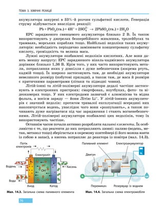 ТЕМА 3. ХІМІЧНІ РЕАКЦІЇ
76
акумулятора занурені в 33%-й розчин сульфатної кислоти. Генерація
струму відбувається внаслідок реакції:
Pb + PbО2 (тв.) + 4H+ + 2SO4
2−
→ 2PbSO4 (тв.) + 2H2O
ЕРС зарядженого свинцевого акумулятора близько 2 В. Їх також
використовують у джерелах безперебійного живлення, тролейбусах та
трамваях, морських кораблях тощо. Найбільші недоліки таких акуму-
ляторів: необхідність періодично замінювати концентровану сульфатну
кислоту, громіздкість та велика маса.
Лужні акумулятори позбавлені недоліків кислотних. Але вони да-
ють меншу напругу: ЕРС зарядженого нікель-кадмієвого акумулятора
дорівнює близько 1,36 В. Крім того, у них часто використовують мета-
ли, потрапляння яких у довкілля є дуже небезпечним (зокрема ртуть,
кадмій тощо). Їх широко застосовують там, де необхідні акумулятори
невеликого розміру (побутові прилади), а також там, де маса й розміри
є критичними параметрами (літаки та підводні човни).
Літій-іонні та літій-полімерні акумулятори дедалі частіше застосо-
вують в електронних пристроях: смартфонах, ноутбуках, фото- та  ві-
деокамерах тощо. У них електродами зазвичай є алюмінієва та мідна
фольга, а носієм заряду — йони Літію Li+. У літій-іонних акумулято-
рів є значний недолік: протягом тривалої експлуатації всередині них
накопичується водень, унаслідок чого вони «розпухають», а також по-
чинають дуже нагріватися під час зарядження і стають вогненебезпеч-
ними. Літій-полімерні акумулятори позбавлені цих недоліків, тому їх
використовують частіше.
Останнім часом почали активно розробляти паливні елементи. Їх особ­
ливістю є те, що реагенти до них потрапляють ззовні: паливо (водень, ме-
тан, метанол тощо) зберігається в окремому контейнері (і його можна взяти
із собою в запас), а кисень потрапляє до реактора із повітря (мал. 14.3).
Електроакумулятор
Мал. 14.3. Загальна схема паливного елемента Мал. 14.4. Загальна схема електромобіля
Потік
електронів
Електроліт
КатодАнод
Водень Кисень
Вода
ОН–
Двигун
Резервуар із воднемПеремикач
Паливний елемент
 