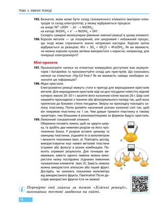 ТЕМА 3. ХІМІЧНІ РЕАКЦІЇ
78
195.	Визначте, яким може бути склад гальванічного елемента (матеріал елек-
тродів та склад електролітів), у якому відбуваються процеси:
	 на аноді: Ni0 +2OH– – 2e– → Ni(OH)2;
	 на катоді: Ni(OH)3 + e– → Ni(OH)2 + OH–.
	 Складіть сумарне молекулярне рівняння хімічної реакції в цьому елементі.
196.	Корозія металів — це поширений, але шкідливий і небажаний процес,
що  іноді може спричинити значні неприємні наслідки. Корозія заліза
відбувається за реакцією: 4Fe + 3O2 + 6H2O = 4Fe(OH)3. Як ви вважаєте,
чи можна корозію кузова автівки використати з користю, наприклад, для
генерації електроенергії?
Міні-проекти
197.	Проаналізуйте написи на етикетках комерційно доступних вам акумуля-
торів і батарейок та прокоментуйте склад цих пристроїв. Що означають
написи на етикетках «Hg-Cd free»? Як ви вважаєте, навіщо необхідно за-
значати цю інформацію?
198.	Мідні кристали.
	 Електрохімічні реакції можуть стати в пригоді для вирощування кристалів
металів. Для вирощування кристалів міді на дно посудини помістіть мідний
купорос масою 20–30 г і засипте його кухонною сіллю масою 20 г. Шар солі
накрийте прокладкою з тканини або фільтрувального паперу так, щоб вона
прилягала до бокових стінок посудини. Зверху на прокладку покладіть за-
лізну пластинку. Потім долийте насичений розчин кухонної солі так, щоб
він покривав пластинку на 1 см. Чим довше тримати пластинку в такому
«реакторі», тим більшими й різноманітнішими за формою будуть кристали.
199.	Лимонний гальванічний елемент.
	 Обережно почавіть лимон, щоб не здерти шкір-
ку, та зробіть два невеликі розрізи на його про-
тилежних боках. У розрізи вставте цинкову та
свинцеву пластинки, з’єднайте їх із вольтметром
і визначте показники (мал. а). Повторіть дослід,
використовуючи інші наявні металеві пластини
(стрижні або фольгу) в різних комбінаціях. По-
ясніть отримані результати. Для точніших ви-
мірювань замість одного лимона можна вико-
ристати низку послідовно з’єднаних лимонних
гальванічних елементів (мал. б). Замість лимона
можна використати апельсин або інший фрукт.
Дослідіть, чи залежать показники вольтметра
від використаного фрукта. Пам’ятайте! Після до-
слідів використані фрукти їсти не можна!
Перевірте свої знання за темою «Хімічні реакції»,
виконавши тестові завдання на сайті.
а
б
 
