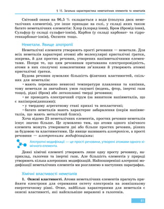 § 15. Загальна характеристика неметалічних елементів та неметалів
81
Світовий океан на 96,5  % складається з води (сполука двох неме-
талічних елементів), усе інше припадає на солі, у складі яких також
багато неметалічних елементів: Хлор (хлорид-іони), Бром (бромід-іони),
Сульфур (у складі сульфат-іонів), Карбон (у складі карбонат- та гідро-
генкарбонат-іонів), Оксиген тощо.
Неметали. Явище алотропії
Неметалічні елементи утворюють прості речовини — неметали. Для
всіх неметалів характерні атомні або молекулярні кристалічні ґратки,
зокрема, й для простих речовин, утворених напівметалічними елемен-
тами. Попри те, що цим речовинам притаманна електропровідність,
атоми в них сполучені ковалентними зв’язками й утворюють атомні
кристалічні ґратки.
Будова речовин зумовлює більшість фізичних властивостей, спіль-
них для неметалів:
•	мають переважно невисокі температури плавлення та кипіння,
тому неметали за звичайних умов газуваті (водень, фтор, інертні гази
тощо), рідкі (бром) або легкоплавкі тверді речовини;
•	не проводять електричний струм (за винятком напівметалів, що
є напівпровідниками);
•	у твердому агрегатному стані крихкі та непластичні;
•	багато неметалів мають характерне забарвлення (окрім напівме-
талів, що мають металічний блиск).
Хоча відомо 25 неметалічних елементів, простих речовин-неметалів
існує значно більше. Це зумовлено тим, що атоми одного хімічного
елемента можуть утворювати дві або більше простих речовин, різних
за будовою та властивостями. Це явище називають алотропією, а прості
речовини — алотропними модифікаціями:
Алотропні модифікації — це прості речовини, утворені атомами одного хі-
мічного елемента.
Деякі хімічні елементі утворюють лише одну просту речовину, на-
приклад, галогени та інертні гази. Але більшість елементів у природі
утворюють кілька алотропних модифікацій. Найпоширеніші алотропні мо-
дифікації неметалічних елементів ми розглянемо в наступних параграфах.
Хімічні властивості неметалів
1.	 Окисні властивості. Атоми неметалічних елементів прагнуть при-
йняти електрони для отримання октету електронів на зовнішньому
енергетичному рівні. Отже, найбільш характерними для неметалів є
окисні властивості, які найсильніше виражені в галогенів.
 
