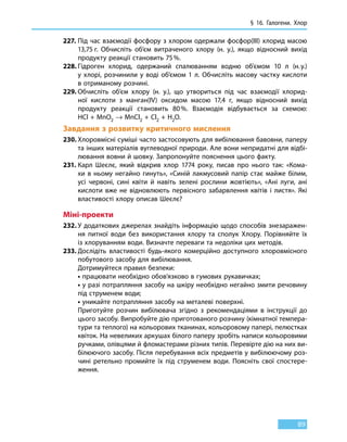 § 16. Галогени. Хлор
89
227.	Під час взаємодії фосфору з хлором одержали фосфор(III) хлорид масою
13,75 г. Обчисліть об’єм витраченого хлору (н. у.), якщо відносний вихід
продукту реакції становить 75 %.
228.	Гідроген хлорид, одержаний спалюванням водню об’ємом 10  л (н. у.)
у  хлорі, розчинили у воді об’ємом 1 л. Обчисліть масову частку кислоти
в отриманому розчині.
229.	Обчисліть об’єм хлору (н. у.), що утвориться під час взаємодії хлорид-
ної кислоти з манган(IV) оксидом масою 17,4 г, якщо відносний вихід
продукту реакції становить 80 %. Взаємодія відбувається за схемою:
HCl + MnO2 → MnCl2 + Cl2 + H2O.
Завдання з розвитку критичного мислення
230.	Хлоровмісні суміші часто застосовують для вибілювання бавовни, паперу
та інших матеріалів вуглеводної природи. Але вони непридатні для відбі-
лювання вовни й шовку. Запропонуйте пояснення цього факту.
231.	Карл Шеєлє, який відкрив хлор 1774 року, писав про нього так: «Кома-
хи в ньому негайно гинуть», «Синій лакмусовий папір стає майже білим,
усі червоні, сині квіти й навіть зелені рослини жовтіють», «Ані луги, ані
кислоти вже не відновлюють первісного забарвлення квітів і листя». Які
властивості хлору описав Шеєлє?
Міні-проекти
232.	У додаткових джерелах знайдіть інформацію щодо способів знезаражен-
ня питної води без використання хлору та сполук Хлору. Порівняйте їх
із хлоруванням води. Визначте переваги та недоліки цих методів.
233.	Дослідіть властивості будь-якого комерційно доступного хлоровмісного
побутового засобу для вибілювання.
	 Дотримуйтеся правил безпеки:
	• працювати необхідно обов’язково в гумових рукавичках;
	• у разі потрапляння засобу на шкіру необхідно негайно змити речовину
під струменем води;
	• уникайте потрапляння засобу на металеві поверхні.
	 Приготуйте розчин вибілювача згідно з рекомендаціями в інструкції до
цього засобу. Випробуйте дію приготованого розчину (кімнатної темпера-
тури та теплого) на кольорових тканинах, кольоровому папері, пелюстках
квіток. На невеликих аркушах білого паперу зробіть написи кольоровими
ручками, олівцями й фломастерами різних типів. Перевірте дію на них ви-
білюючого засобу. Після перебування всіх предметів у вибілюючому роз-
чині ретельно промийте їх під струменем води. Поясніть свої спостере-
ження.
 