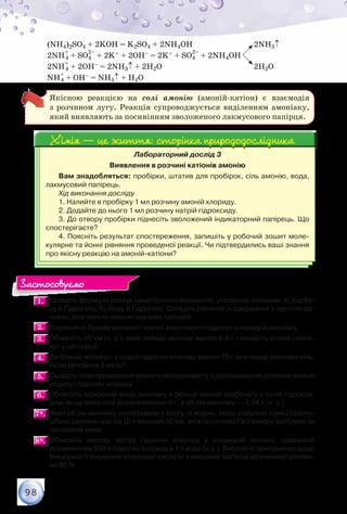 98
(NH4)2SO4 + 2KОН = K2SO4 + 2NH4ОН 			 2NH3↑
2NH
+
4 + SO4
2–
+ 2K+ + 2ОН– = 2K+ + SO4
2–
+ 2NH4ОН
2NH
+
4 + 2ОН– = 2NH3↑ + 2Н2О				 2Н2О
NH
+
4 + ОН– = NH3↑ + Н2О
Якісною реакцією на солі амонію (амоній-катіон) є взаємодія
з розчином лугу. Реакція супроводжується виділенням амоніаку,
який виявляють за посинінням зволоженого лакмусового папірця.
Лабораторний дослід 3
Виявлення в розчині катіонів амонію
Вам знадобляться: пробірки, штатив для пробірок, сіль амонію, вода,
лакмусовий папірець.
Хід виконання досліду
1. Налийте в пробірку 1 мл розчину амоній хлориду.
2. Додайте до нього 1 мл розчину натрій гідроксиду.
3. До отвору пробірки піднесіть зволожений індикаторний папірець. Що
спостерігаєте?
4. Поясніть результат спостереження, запишіть у робочий зошит моле-
кулярне та йонні рівняння проведеної реакції. Чи підтвердились ваші знання
про якісну реакцію на амоній-катіони?
Хімія — це життя: сторінка природодослідникаХімія — це життя: сторінка природодослідника
1.1. 	Складіть формули сполук неметалічних елементів, утворених атомами: а) Карбо-
ну й Гідрогену; б) Йоду й Гідрогену. Складіть рівняння їх одержання з простих ре-
човин, розгляньте окисно-відновні процеси.
2.2. 	Порівняйте будову молекул і хімічні властивості гідроген хлориду й амоніаку.
3.3. 	Обчисліть об’єм (н. у.), який займає амоніак масою 6,8 г, і кількість атомів і моле-
кул у цій порції.
4.4. 	Де більше молекул: у порції гідроген хлориду масою 73 г чи в порції амоніаку кіль-
кістю речовини 2 моль?
5.5. 	Складіть план проведення уявного експерименту з розпізнавання розчинів амоній
нітрату і гідроген хлориду.
6.6. 	Обчисліть відносний вихід амоніаку в реакції амоній карбонату з калій гідрокси-
дом, якщо маса солі дорівнюватиме 6 г, а об’єм амоніаку — 2,24 л (н. у.).
7*.7*. 	Який об’єм амоніаку синтезували з азоту та водню, якщо утворена суміш газопо-
дібних речовин має на 10 л менший об’єм, аніж початкова? Усі виміри зроблено за
однакових умов.
8*.8*. 	Обчисліть масову частку гідроген хлориду у хлоридній кислоті, одержаній	
розчиненням 500 л гідроген хлориду в 1 л води (н.у.). Висловте припущення щодо
ймовірності існування хлоридної кислоти з масовою часткою розчиненої речови-
ни 80 %.
Застосовуємо
 