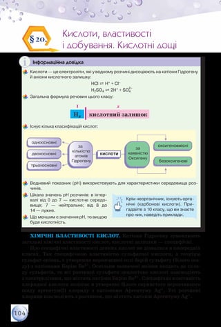104
Кислоти, властивості
і добування. Кислотні дощі
Кислоти, властивості
і добування. Кислотні дощі
§20.
Інформаційна довідка
	Кислоти — це електроліти, які у водному розчині дисоціюють на катіони Гідрогену
й аніони кислотного залишку:
	 	 	 	 	 HCl ⇄ H+ + Cl–
	 	 	 	 	 H2SO4 ⇄ 2H+ + SO4
2–
	Загальна формула речовин цього класу:
Hx кислотний залишок
I x
	Існує кілька класифікацій кислот:
	Водневий показник (рН) використовують для характеристики середовища роз-
чинів.
	Шкала значень рН розчинів: в інтер-
валі від 0 до 7 — кислотне середо­
вище; 7 — нейтральне; від 8 до	
14 — лужне.
	Що меншим є значення рН, то вищою
буде кислотність.
Крім неорганічних, існують орга-
нічні (карбонові кислоти). При-
гадайте з 10 класу, що ви знаєте
про них, наведіть приклади.
Хімічні властивості кислот. Катіони Гідрогену зумовлюють
загальні хімічні властивості кислот, кислотні залишки — специфічні.
Про специфічні властивості деяких кислот ви дізналися в попередніх
класах. Так специфічною властивістю сульфатної кислоти, а точніше
сульфат-аніона, є утворення нерозчинної солі барій сульфату (білого оса-
ду) з катіонами Барію Ва2+. Оскільки зазначені аніони входять до скла-
ду сульфатів, то всі розчинні сульфати аналогічно кислоті взаємодіють
з електролітами, що містять катіони Барію Ва2+. Специфічна властивість
хлоридної кислоти полягає в утворенні білого сирнистого нерозчинного
осаду аргентум(І) хлориду з катіонами Аргентуму Аg+. Усі розчинні
хлориди взаємодіють з розчином, що містить катіони Аргентуму Аg+.
 