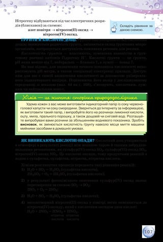 107
Нітрогену відбуваються під час електричних розря-
дів (блискавок) за схемою:
азот повітря → нітроген(ІІ) оксид →
нітроген(ІV) оксид.
Ґрунти й кислотні дощі. Ґрунти теж потерпають від кислотних
дощів: знижується родючість ґрунту, змінюється склад ґрунтових мікро-
організмів, погіршується доступність поживних речовин для рослин.
Кислотність ґрунтів — властивість, зумовлена наявністю в ґрун-
товому розчині катіонів Гідрогену Н+. Кислотні ґрунти — це ґрунти,
рН яких менше від 7, нейтральні — близько 7, а лужні — понад 7.
Як вам відомо, для визначення точного показника кислотності вико-
ристовують рН-метри, а також спеціальні електронні прилади. Доступ-
ним для вас є спосіб визначення кислотності за допомогою універсаль-
ного індикаторного папірця. Порівнюючи його колір у досліджуваному
середо­вищі зі шкалою (мал. 44 на с. 108), з’ясовують, кислотним, луж-
ним чи нейтральним воно є.
Удома кожен з вас може виготовити індикаторний папір із соку червоно-
голової капусти чи соку смородини. Зверніться до Інтернету за інформацією,
як виготовити такий папір, і випробуйте його на розчинах лимонної кислоти,
оцту, мила, прального порошку, а також дощовій чи сніговій воді. Розташуй-
те випробувані вами розчини за збільшенням водневого показника. Зробіть	
висновок, як змінюється кислотність ґрунту навколо місця миття машини
мийними засобами в домашніх умовах.
Хімія — це життя: сторінка природодослідникаХімія — це життя: сторінка природодослідника
Як виникають кислотні опади? Кислотний дощ утворюється
в атмосфері в результаті реакції між водяною парою й такими забрудню-
вальними речовинами, як сульфур(ІV) оксид SO2, сульфур(VІ) оксид SO3,
нітроген(ІV) оксид NO2. Це кислотні оксиди, тому продуктами реакцій з
водою є сульфатна, сульфітна, нітратна, нітритна кислоти.
Хімізм розглянутих процесів передають такі рівняння реакцій:
1)	 Н2О + SO2 = Н2SO3 (сульфітна кислота),
	 2H2SO3 + O2 = 2H2SO4 (сульфатна кислота);
2)	 у результаті фотохімічного окиснення сульфур(ІV) оксид зазнає
перетворення за схемою SO2 → SO3:
	 2SO2 + О2 = 2SO3;
3)	 Н2О + SO3 = Н2SO4 (сульфатна кислота);
4)	 несолетворний нітроген(ІІ) оксид у повітрі легко окиснюється до
нітроген(ІV) оксиду, який є кислотним оксидом двох кислот:
	 Н2О + 2NO2 = НNO2 + НNO3.
                                        нітритна   нітратна
                                        кислота     кислота
Складіть рівняння за
даною схемою.
 