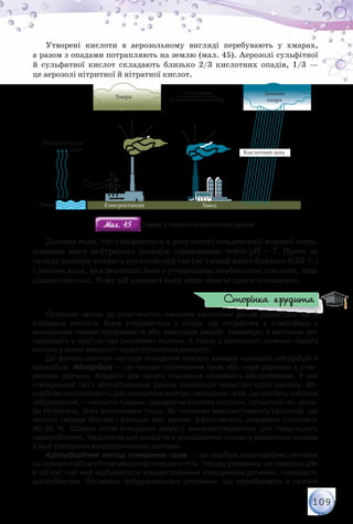 109
Утворені кислоти в аерозольному вигляді перебувають у хмарах,
а разом з опадами потрапляють на землю (мал. 45). Аерозолі сульфітної
й сульфатної кислот складають близько 2/3 кислотних опадів, 1/3 —
це аерозолі нітритної й нітратної кислот.
В а а
О
а а а
Р а
Х а а
Е а За
К
Д а
а а
Мал. 45Мал. 45 Схема утворення кислотних дощів
Дощова вода, що утворюється в результаті конденсації водяної пари,
повинна мати нейтральну реакцію середовища, тобто рН = 7. Проте до
складу повітря входить вуглекислий газ (об’ємний вміст близько 0,03 %)
і дощова вода, яка розчиняє його з утворенням карбонатної кислоти, ледь
підкислюється. Тому рН дощової води дещо нижче цього показника.
Останнім часом до розглянутих чинників кислотних дощів додається ще й	
хлоридна кислота. Вона утворюється з хлору, що потрапляє в атмосферу з	
викидними газами підприємств або внаслідок аварій: взаємодіє з метаном (він
надходить у повітря над рисовими полями, а також у результаті танення гідрату
метану у вічній мерзлоті через потепління клімату).
До фізико-хімічних методів очищення газових викидів належать абсорбція й
адсорбція. Абсорбція — це процес поглинання газів або парів рідиною з утво-
ренням розчину. Апарати для такого очищення називають абсорберами. У них
очищуваний газ і абсорбувальна рідина рухаються назустріч одне одному. Аб-
сорбцію застосовують для очищення повітря і викидних газів, що містять токсичні
забруднення — кислотні тумани, ціанідну чи етанову кислоти, сірчистий газ, окси-
ди Нітрогену, різні розчинники тощо. Як поглинач використовують суспензії, що
містять оксиди Магнію і Кальцію або вапняк. Ефективність очищення становить	
90–95 %. Шлами після очищення можуть використовуватися для подальшого	
перероблення. Недоліком цих апаратів є ускладнення процесу видалення шламів
у разі утворення важкорозчинних речовин.
Адсорбційний метод очищення газів — це сорбція газоподібних речовин
на поверхні або в об’ємі мікропор твердого тіла. Тверду речовину, на поверхні або
в об’ємі пор якої відбувається концентрування очищуваних речовин, називають
адсорбентом. Поглинені забруднювальні речовини, що перебувають у газовій
Сторінка ерудита
 
