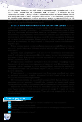 110
або рідкій фазі, називають адсорбтивом, а після переходу в адсорбований стан —	
адсорбатом. Найчастіше як адсорбент використовують активоване вугілля,	
силікагель та глини, що мають пористу поверхню. Один грам активованого вугілля
має поверхню близько 5 км2. Вилучені з очищуваних газів речовини (адсорбтиви),
які в подальшому видаляють шляхом десорбції, можуть бути використані для тих
або інших цілей. Цей процес називають регенерацією адсорбенту і здійснюють
здебільшого нагріванням перегрітою парою.
Шляхи вирішення проблеми кислотних дощів. Щоб за-
побігти кислотним дощам, необхідно скорочувати викиди кислотоутво-
рювальних речовин в атмосферу: установлювати пиловловлювачі й філь-
три для очищення газоподібних викидів, викликаних антропогенними
чинниками; користуватись високоякісним пальним для автомобілів, за-
стосовувати альтернативні джерела енергії, упроваджувати безвідход-
ні технології, застосовувати фізико-хімічні і хімічні методи очищення
викидів в атмо­сферу, і в перспективі — створення екологічно безпечних
виробництв.
Якщо концентрація оксидів-забруднювачів у повітрі збільшується, то
кислотні дощі створюють реальну загрозу людині, рослинному й тварин-
ному світу.
Дощова вода, що утворюється в результаті конденсації водяної пари,
мала б нейтральне середовище. Проте і в дуже чистому повітрі завжди є
вуглекислий газ, і водневий показник дощової води, у якій він розчиня-
ється, дорівнює 5,6–5,7.
Очищення промислових викидів не тільки захищає атмосферу від за-
бруднень, а й дає додаткову сировину підприємствам. Наприклад, улов-
лювання сірки з газових відходів металургійних комбінатів забезпечує
санітарне очищення та здешевлює отримання додаткової кількості суль-
фатної кислоти.
У перспективі — створення екологічно безпечних виробництв, у ціло-
му всі нові технології повинні впроваджуватися тільки після оцінки їх
впливу на навколишнє середовище.
Поступовий перехід на екологічні електромобілі, більш широке вико-
ристання електротранспорту (тролейбусів, трамваїв, метрополітену), також
будекрокомнашляхудоподоланняпроблемивиникненнякислотнихдощів.
Проблема убезпечення Землі від кислотних дощів є інтернаціональ-
ною. Адже повітряні течії розносять кислотні хмари й тумани на тисячі
кілометрів від місць їх виникнення. Тому всі люди повинні дбати про чи-
стоту повітря.
1.1. 	Наведіть приклади класифікацій кислот з неорганічної й органічної хімії.
2.2. 	Поясніть суть кислотних дощів.
3.3. 	Назвіть антропогенні й природні причини появи в атмосфері оксидів неметалічних
елементів.
4.4. 	Чим небезпечні кислотні дощі?
Знаємо, розуміємо
 
