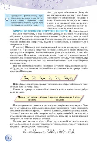 112
піти. Це є дуже небезпечним. Тому під
час виготовлення розчину для більш
рівномірного змішування кислоти з
водою її невеликими порціями ллють
у воду, а не навпаки і весь час перемі-
шують. Знайдіть пояснення цьому, по-
рівнявши густину води й кислоти.
Хімічні властивості нітратної кислоти. Нітратна кислота
— сильний електроліт, у воді повністю дисоціює на йони, тому реакції
з її участю в розчинах відбуваються швидко. Окрім цього, вона сильний
окисник. У реакціях з металами її окиснювальна дія пов’язана зі зміною
ступеня окиснення Нітрогену, водень не виділяється, а окиснюється з
утворенням води.
У кислоті Нітроген має максимальний ступінь окиснення, що до-
рівнює +5. У реакціях нітратної кислоти з металами атоми Нітрогену
приєднують електрони, тобто виконують функцію окисника, а самі від-
новлюються. Величина ступеня окиснення Нітрогену у продукті реакції
залежить від концентрації кислоти, активності металу, температури. Що
менша концентрація кислоти і що активніший метал, то більше Нітроген
відновлюється.
Під час взаємодії нітратної кислоти з металами серед продуктів реак-
ції буде один із зазначених газоподібних нітрогеновмісних продуктів від-
новлення Нітрогену.
+4              +2             +1               0           –3               –3
NO2 NO N2O N2 NН3 NН4NO3
Крім нітрогеновмісного продукту відновлення нітратної кислоти утво-
рюється сіль (нітрат) і вода.
Реагенти і продукти взаємодії нітратної кислоти з металами відобра-
жено на схемі.
Метал + нітратна → нітрат + продукт відновлення + вода
кислота кислоти
Концентрована нітратна кислота під час нагрівання взаємодіє з біль-
шістю металів, крім найбільш хімічно інертних металів (їх ще називають
металами платинової групи) — золота, платини, родію та деяких інших.
На холоді частина металів, зокрема залізо, хром, алюміній, не взаємоді-
ють з концентрованою нітратною кислотою, тому що на їхній поверхні
утворюється захисна плівка з оксидів.
Малоактивні метали — мідь, срібло, ртуть, паладій та інші — взаємо-
діють з безводною і концентрованою нітратною кислотою з утворенням
нітроген(ІV) оксиду NO2, наприклад:
                                  0        +1+5–2                        +2 +5 –2           +4 –2           +1 –2
Cu + 4HNO3 (конц.) = Cu(NO3)2 + 2NO2↑ + 2H2O.
Пригадайте фізико-хімічну суть
розчинення речовин у воді та по-
ясніть причину розігрівання розчи-
ну сульфатної кислоти під час його
приготування з кислоти і води.
 