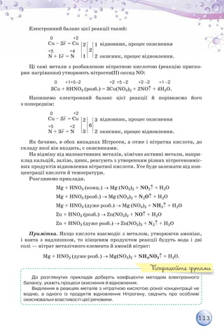113
Електронний баланс цієї реакції такий:
  0                    +2
Сu – 2е– = Cu
+5                +4
N + 1е– = N
2
1
1
2
відновник, процес окиснення
окисник, процес відновлення.
2
Ці самі метали з розбавленою нітратною кислотою (реакцію приско-
рює нагрівання) утворюють нітроген(ІІ) оксид NO:
                                 0        +1+5–2                            +2  +5 –2          +2 –2         +1 –2
3Cu + 8HNO3 (розб.) = 3Cu(NO3)2 + 2NO↑ + 4H2O.
Напишемо електронний баланс цієї реакції й порівняємо його
з попереднім:
  0                    +2
Сu – 2е– = Cu
+5                +2
N + 3е– = N
2
3
3
2
відновник, процес окиснення
окисник, процес відновлення.
6
Як бачимо, в обох випадках Нітроген, а отже і нітратна кислота, до
складу якої він входить, є окисниками.
На відміну від малоактивних металів, хімічно активні метали, напри-
клад кальцій, залізо, цинк, реагують з утворенням різних нітрогеновміс-
них продуктів відновлення нітратної кислоти. Усе буде залежати від кон-
центрації кислоти й температури.
Розглянемо приклади.
		 Mg + HNO3 (конц.) → Mg (NO3)2 + NO2↑ + H2O
		 Mg + HNO3 (розб.) → Mg (NO3)2 + N2O↑ + H2O
		 Mg + HNO3 (дуже розб.) → Mg (NO3)2 + NН3↑ + H2O
		 Zn + HNO3 (розб.) → Zn(NO3)2 + NО↑ + H2O
		 Zn + HNO3 (дуже розб.) → Zn(NO3)2 + N2↑ + H2O
Примітка. Якщо кислота взаємодіє з металом, утворюючи амоніак,
і взята з надлишком, то кінцевим продуктом реакції будуть вода і дві
солі — нітрат металічного елемента й амоній нітрат:
Mg + HNO3 (дуже розб.) → Mg(NO3)2 + NН4NO3↑ + H2O.
До розглянутих прикладів доберіть коефіцієнти методом електронного	
балансу, укажіть процеси окиснення й відновлення.
Виділення в реакціях металів з нітратною кислотою різної концентрації не
водню, а одного із продуктів відновлення Нітрогену, свідчить про особливі
окиснювальні властивості цієї речовини.
Попрацюйте групами
 