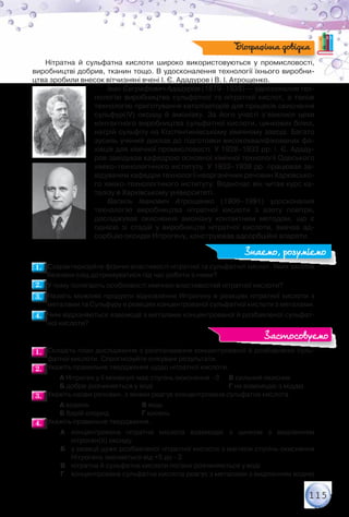 115
Нітратна й сульфатна кислоти широко використовуються у промисловості,	
виробництві добрив, тканин тощо. В удосконалення технології їхнього виробни-
цтва зробили внесок вітчизняні вчені І. Є. Ададуров і В. І. Атрощенко.
Іван Євграфович Ададуров (1879–1938) — удосконалив тех-
нологію виробництва сульфатної та нітратної кислот, а також
технологію приготування каталізаторів для процесів окиснення
сульфур(ІV) оксиду й амоніаку. За його участі з’явилися цехи
контактного виробництва сульфатної кислоти, цинкових білил,
натрій сульфіту на Костянтинівському хімічному заводі. Багато
зусиль учений доклав до підготовки висококваліфікованих фа-
хівців для хімічної промисловості. У 1928–1933 рр. І. Є. Ададу-
ров завідував кафедрою основної хімічної технології Одеського
хіміко-технологічного інституту. У 1933–1938 рр. працював за-
відувачем кафедри технології неорганічних речовин Харківсько-
го хіміко-технологічного інституту. Водночас він читав курс ка-
талізу в Харківському університеті.
Василь Іванович Атрощенко (1906–1991) удосконалив	
технологію виробництва нітратної кислоти з азоту повітря,	
досліджував окиснення амоніаку контактним методом, що є	
однією зі стадій у виробництві нітратної кислоти, вивчав ад-
сорбцію оксидів Нітрогену, конструював адсорбційні апарати.
1.1. 	Схарактеризуйте фізичні властивості нітратної та сульфатної кислот. Яких засобів
безпеки слід дотримуватися під час роботи з ними?
2.2. 	У чому полягають особливості хімічних властивостей нітратної кислоти?
3.3. 	Назвіть можливі продукти відновлення Нітрогену в реакціях нітратної кислоти з
металами та Сульфуру в реакціях концентрованої сульфатної кислоти з металами.
4.4. 	Чим відрізняються взаємодії з металами концентрованої й розбавленої сульфат-
ної кислоти?
1.1. 	Складіть план дослідження з розпізнавання концентрованої й розбавленої суль-
фатної кислоти. Спрогнозуйте очікувані результати.
2.2. 	Укажіть правильне твердження щодо нітратної кислоти.
		 А Нітроген у її молекулі має ступінь окиснення –3	 В сильний окисник
		 Б добре розчиняється у воді	 	 	 Г не взаємодіє з міддю
3.3. 	Укажіть назви речовин, з якими реагує концентрована сульфатна кислота.
		 А водень	 	 В мідь
		 Б барій хлорид		 Г кисень
4.4. 	Укажіть правильне твердження.
А	 концентрована нітратна кислота взаємодіє з цинком з виділенням
нітроген(ІI) оксиду
Б	 у реакції дуже розбавленої нітратної кислоти з магнієм ступінь окиснення
Нітрогену змінюється від +5 до –3
В	 нітратна й сульфатна кислоти погано розчиняються у воді
Г	 концентрована сульфатна кислота реагує з металами з виділенням водню
Біографічна довідка
Знаємо, розуміємо
Застосовуємо
 