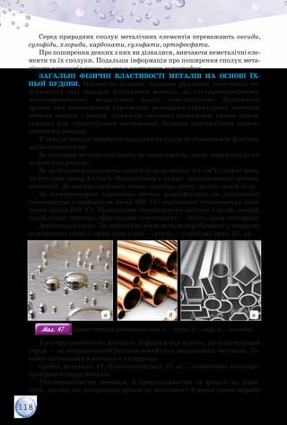 118
Серед природних сполук металічних елементів переважають оксиди,
сульфіди, хлориди, карбонати, сульфати, ортофосфати.
Про поширення деяких з них ви дізналися, вивчаючи неметалічні еле-
менти та їх сполуки. Подальша інформація про поширення сполук мета-
лічних елементів чекає на вас у наступних параграфах.
Загальні фізичні властивості металів на основі їх-
ньої будови. Наявністю вільних відносно рухливих електронів по-
яснюються такі загальні властивості металів, як електропровідність,
теплопровідність, металічний блиск, пластичність. Відмінності
прояву цих властивостей спричинені розмірами структурних частинок
металів (атомів і йонів), кількістю спільних електронів, силою притя-
гування між структурними частинками, будовою кристалічних ґраток,
атомними масами.
У техніці метали прийнято поділяти на групи за окремими їх фізични-
ми властивостями.
За кольором метали поділяють на чорні (залізо, хром, марганець) і ко-
льорові (усі решта).
За густиною розрізняють легкі (густина менше 5 г/см3) і важкі мета-
ли (густина понад 5 г/см3). Найлегшими є лужні, лужноземельні метали,
алюміній. До важких належать олово, свинець, ртуть, залізо, осмій та ін.
За температурою плавлення метали класифікують на легкоплавкі
(температура плавлення не вища 350 °С) і тугоплавкі (температура плав-
лення понад 350 °С). Прикладами легкоплавких металів є цезій, натрій,
калій, олово, свинець, прикладами тугоплавких — залізо, хром, вольфрам.
Агрегатний стан. За звичайних умов метали перебувають у твердому
агрегатному стані, і лише один з них — ртуть — у рідкому (мал. 47, а).
а б в
Мал. 47Мал. 47 Зразки простих речовин металів: а — ртуть; б — мідь; в — алюміній
Електропровідність металів. З фізики вам відомо, що електричний
струм — це впорядковний (напрямлений) рух заряджених частинок. Та-
кими частинками в металах є електрони.
Срібло, мідь (мал. 47, б) і алюміній (мал. 47, в) — «чемпіони» з електро­
провідності серед металів.
Теплопровідність металів. З природознавства та фізики ви дізна-
лися, що під час доторкання рукою до металевого й дерев’яного виробів
 