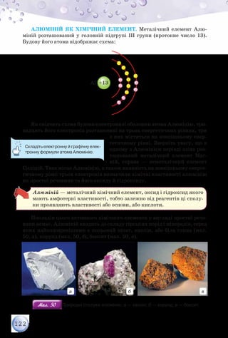 122
Алюміній як хімічний елемент. Металічний елемент Алю­
міній розташований у головній підгрупі ІІІ групи (протонне число 13).
Будову його атома відображає схема:
Li +3
Al +13Fe +26
Na +11
Як свідчить схема будови електронної оболонки атома Алюмінію, три-
надцять його електронів розташовані на трьох енергетичних рівнях, три
з них містяться на зовнішньому енер-
гетичному рівні. Зверніть увагу, що в
одному з Алюмінієм періоді зліва роз-
ташований металічний елемент Маг-
ній, справа — неметалічний елемент
Силіцій. Таке місце Алюмінію, а також наявність на зовнішньому енерге-
тичному рівні трьох електронів визначили хімічні властивості алюмінію
як простої речовини та його оксиду й гідроксиду.
Алюміній — металічний хімічний елемент, оксид і гідроксид якого
мають амфотерні властивості, тобто залежно від реагентів ці сполу-
ки проявляють властивості або основи, або кислоти.
Покладів цього активного хімічного елемента у вигляді простої речо-
вини немає. Алюміній входить до складу гірських порід і мінералів, серед
яких найпоширенішими є польовий шпат, каолін, або біла глина (мал.
50, а), корунд (мал. 50, б), боксит (мал. 50, в).
а б в
Мал. 50Мал. 50 Природні сполуки алюмінію: а — каолін; б — корунд; в — боксит
Складіть електронну й графічну елек-
тронну формули атома Алюмінію.
 