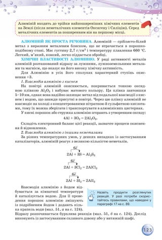 123
Алюміній входить до трійки найпоширеніших хімічних елементів
на Землі (після неметалічних елементів Оксигену і Силіцію). Серед
металічних елементів за поширенням він на першому місці.
Алюміній як проста речовина. Алюміній — сріблясто-білий
метал з виразним металевим блиском, що не втрачається в порошко­
подібному стані. Має густину 2,7 г/см3 і температуру плавлення 660 °С.
Легкий, м’який, ковкий, легко піддається обробці.
Хімічні властивості алюмінію. У ряді активності металів
алюміній розташований відразу за лужними, лужноземельними метала-
ми та магнієм, що вказує на його високу хімічну активність.
Для Алюмінію в усіх його сполуках характерний ступінь окис­-
нення +3.
1. Взаємодія алюмінію з киснем
На повітрі алюміній окиснюється, покривається тонкою оксид-
ною плівкою Al2O3 і набуває матового кольору. Ця плівка завтовшки
5–10 нм, однак вона надійно захищає метал від подальшої взаємодії з кис-
нем і водою, що завжди присутні в повітрі. Через цю плівку алюміній не
взаємодіє на холоді з концентрованими нітратною й сульфатною кислота-
ми, тому їх можна зберігати і транспортувати в алюмінієвих цистернах.
У кисні порошок або стружка алюмінію згорають з утворенням оксиду:
4Al + 3O2 = 2Al2O3.
Складіть електронний баланс цієї реакції, зазначте процеси окиснен-
ня й відновлення.
2. Взаємодія алюмінію з іншими неметалами
За різних температурних умов, у деяких випадках із застосуванням
каталізаторів, алюміній реагує з великою кількістю неметалів.
2Al + 3S = Al2S3
2Al + 3Cl2 = 2AlCl3
2Al + 3I2 = 2AlI3
6е–
6е–
6е–
Взаємодія алюмінію з йодом від-
бувається за кімнатної температури
й каталізується водою. Для її прове-
дення порошок алюмінію змішують
із подрібненим йодом і додають кіль-
ка крапель води (мал. 51, а на с. 124).
Відразу розпочинається бурхлива реакція (мал. 51, б на с. 124). Дослід
виконують із застосуванням скляного дзвону або у витяжній шафі.
Назвіть продукти розглянутих	
реакцій. У разі потреби скорис-
тайтесь правилами, що наведені у	
параграфі 17 на с. 89.
 