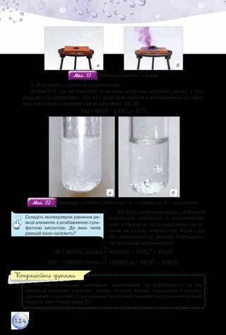 124
а б
Мал. 51Мал. 51 Взаємодія алюмінію з йодом
3. Взаємодія алюмінію з кислотами
Алюміній, що не вкритий оксидною плівкою, активно реагує з хло-
ридною кислотою (мал. 52, а) і дещо повільніше з розбавленою сульфат-
ною кислотою з виділенням водню (мал. 52, б):
2Al + 6HCl = 2AlCl3 + H2↑.
а б
Мал. 52Мал. 52 Взаємодія алюмінію з кислотами: а — хлоридною; б — сульфатною
Як було зазначено вище, здійснити
взаємодію алюмінію з концентрова-
ною нітратною та сульфатною кисло-
тами на холоді неможливо. Однак під
час нагрівання ці реакції відбувають-
ся за такими рівняннями:
	 	 	 	            t°
Al + 6HNO3 (конц.) = Al(NO3)3 + 3NO2↑ + 3H2O;
	 	 	 	            t°
8Al + 15H2SO4 (конц.) = 4Al2(SO4)3 + 3H2S↑ + 12H2O.
Розгляньте процеси окиснення і відновлення, що відбуваються під час	
взаємодії алюмінію з киснем, сіркою, хлором, йодом, хлоридною й концен-
трованими нітратною й сульфатною кислотами (молекулярні рівняння реакцій	
подані в тексті параграфа 23).
Складіть молекулярне рівняння ре-
акції алюмінію з розбавленою суль-
фатною кислотою. До яких типів
реакцій воно належить?
Попрацюйте групами
 