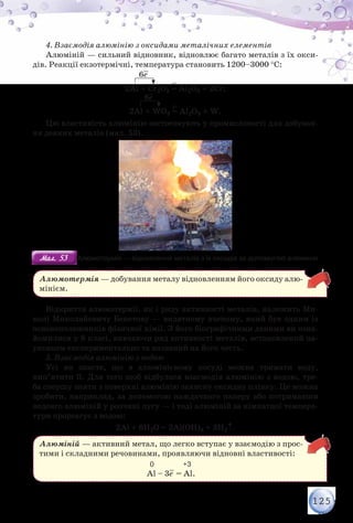 125
4. Взаємодія алюмінію з оксидами металічних елементів
Алюміній — сильний відновник, відновлює багато металів з їх окси-
дів. Реакції екзотермічні, температура становить 1200–3000 °С:
2Al + Сr2O3 = Al2O3 + 2Cr;
2Al + WO3 = Al2O3 + W.
6е–
6е–
Цю властивість алюмінію застосовують у промисловості для добуван-
ня деяких металів (мал. 53).
Мал. 53Мал. 53 Алюмотермія — відновлення металів з їх оксидів за допомогою алюмінію
Алюмотермія — добування металу відновленням його оксиду алю-
мінієм.
Відкриття алюмотермії, як і ряду активності металів, належить Ми-
колі Миколайовичу Бекетову — видатному вченому, який був одним із
основоположників фізичної хімії. З його біографічними даними ви озна-
йомилися у 8 класі, вивчаючи ряд активності металів, встановлений на-
уковцем експериментально та названий на його честь.
5. Взаємодія алюмінію з водою
Усі ви знаєте, що в алюмінієвому посуді можна тримати воду,
кип’ятити її. Для того щоб відбулася взаємодія алюмінію з водою, тре-
ба спершу зняти з поверхні алюмінію захисну оксидну плівку. Це можна
зробити, наприклад, за допомогою наждачного паперу або потримавши
недовго алюміній у розчині лугу — і тоді алюміній за кімнатної темпера-
тури прореагує з водою:
2Al + 6Н2O = 2Al(OН)3 + 3Н2↑.
Алюміній — активний метал, що легко вступає у взаємодію з прос­
тими і складними речовинами, проявляючи відновні властивості:
	 	 	 	 0                  +3
Al – 3е– = Al.
 