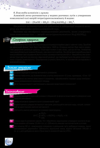 126
6. Взаємодія алюмінію з лугами
Алюміній легко розчиняється у водних розчинах лугів з утворенням
комплексної солі натрій тетрагідроксоалюмінату й водню:
2Al + 2NaOH + 6H2O = 2Na[Al(OH)4] + 3H2↑.
Ця реакція застосовується для добування в лабораторії водню й засте-
рігає від зберігання лугів в алюмінієвій тарі.
Залежно від молярного співвідношення реагентів, може утворитись
інша комплексна сіль — натрій гексагідроксоалюмінат Na3[Al(OH)6].
Алюміній у чистому вигляді вперше отримали майже два сторіччя тому. Зробив
це данський фізик Ганс Крістіан Ерстед у 1825 р. Спершу метал був надто доро-
гим (дорожче золота й срібла). Сьогодні кожен з вас знає, що це не так. Алюмінію
нині виробляється значно більше, ніж золота й срібла. За обсягами виробництва й
масштабами застосування його стали називати металом ХХ ст. Виробництво алю-
мінію ґрунтується на окисно-відновній реакції, що відбувається під дією електрич-
ного струму (електроліз). Сировиною служать боксити, їх основною складовою є
алюміній оксид.
1.1. 	Схарактеризуйте хімічну активність алюмінію.
2.2. 	Чим ви поясните, що Алюміній має ступінь окиснення +3, а не, приміром, +2 чи –5?
3.3. 	Зважаючи на хімічні властивості алюмінію, сформулюйте поради щодо викорис-
тання алюмінієвого кухонного посуду.
4.4. 	Де в промисловості застосовують відновні властивості алюмінію?
1.1. 	Схарактеризуйте хімічний елемент Алюміній та фізичні властивості утвореної ним
простої речовини.
2.2. 	Чому не можна тримати луги в алюмінієвій тарі?
3.3. 	Користуючись рядом активності металів, розташуйте метали мідь, натрій, алюмі-
ній за зростанням хімічної активності.
4.4. 	Напишіть хімічні рівняння за схемою перетворень:
	 	 	 	 	 Al4C3
	 	 	 	 Al 	АlCl3 → Al(OH)3 → Al2O3 → Al
	 	 	 	 	 AlN
5.5. 	Сплав міді й алюмінію масою 15 г обробили надлишком хлоридної кислоти й до-
були водень об’ємом 13,44 л (н. у.). Обчисліть масові частки металів у сплаві.
6.6. 	На початку XX ст. взаємодією алюмінію з розчином лугу добували водень, яким
заповнювали дирижаблі. Обчисліть відносний вихід водню об’ємом 295,68 л	
(н. у.), для добування якого було взято алюміній масою 270 г.
Сторінка ерудита
Знаємо, розуміємо
Застосовуємо
 