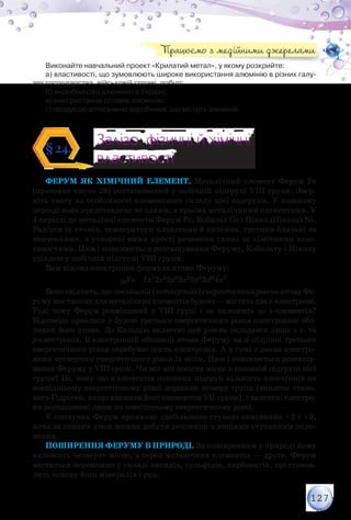 127
Виконайте навчальний проект «Крилатий метал», у якому розкрийте:
а) властивості, що зумовлюють широке використання алюмінію в різних галу-
зях господарства, військовій справі, побуті;
б) виробництво алюмінію в Україні;
в) використання сплавів алюмінію;
г) продукцію вітчизняних виробників, що містить алюміній.
Залізо: фізичні й хімічні
властивості
Залізо: фізичні й хімічні
властивості
§24.
Ферум як хімічний елемент. Металічний елемент Ферум Fe
(протонне число 26) розташований у побічній підгрупі VІІІ групи. Звер-
ніть увагу на особливості елементного складу цієї підгрупи. У кожному
періоді вона представлена не одним, а трьома металічними елементами. У
4 періоді це металічні елементи Ферум Fe, Кобальт Со і Нікол (Нікель) Ni.
Радіуси їх атомів, температури плавлення й кипіння, густини близькі за
значеннями, а утворені ними прості речовини схожі за хімічними влас-
тивостями. Цим і пояснюється розташування Феруму, Кобальту і Ніколу
тріадою у побічній підгрупі VІІІ групи.
Вам відома електронна формула атома Феруму:
26Fe 1s22s22p63s23p63d64s2.
Вонасвідчить,щозовнішній(четвертий)енергетичнийрівеньатомаФе-
румумаєтиповудляметалічнихелементівбудову—міститьдваs-електрони.
Тоді чому Ферум розміщений у VІІІ групі і не належить до s-елементів?
Відповідь криється у будові третього енергетичного рівня електронної обо-
лонки його атома. До Кальцію включно цей рівень складався лише з s- та
p-електронів. В електронній оболонці атома Феруму на d-підрівні третього
енергетичного рівня перебуває шість електронів. А в сумі з двома електро-
нами четвертого енергетичного рівня їх вісім. Цим і пояснюється розташу-
вання Феруму у VІІІ групі. Чи міг він посісти місце в головній підгрупі цієї
групи? Ні, тому що в елементів головних підгруп кількість електронів на
зов­нішньому енергетичному рівні дорівнює номеру групи (виняток стано-
вить Гідроген, якщо вважати його елементом VІІ групи), і валентні електро-
ни розташовані лише на зовнішньому енергетичному рівні.
У сполуках Ферум проявляє здебільшого ступені окиснення +2 і +3,
хоча за певних умов можна добути речовини з вищими ступенями окис-
нення.
Поширення Феруму в природі. За поширенням у природі йому
належить четверте місце, а серед металічних елементів — друге. Ферум
міститься переважно у складі оксидів, сульфідів, карбонатів, що станов-
лять основу його мінералів і руд.
Працюємо з медійними джерелами
 