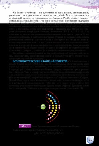 11
Як бачимо з таблиці 3, в s-елементів на зовнішньому енергетичному
рівні електрони розташовані лише на s-підрівні. Усього s-елементів у
періодичній системі чотирнадцять. Це Гідроген, Гелій, лужні та лужно-
земельні хімічні елементи. Усі вони розташовані в головних підгрупах
(групах А) періодичної системи. Елементів, у атомах яких електронами
послідовно заповнюється p-підрівень зовнішнього енергетичного рівня,
тобто p-елементів, серед уже відкритих є тридцять два. Місця ще чоти-
рьох позначено в періодичній системі номерами 113, 115, 117 і 118. Як і
s-елементи, p-елементи розташовані в головних підгрупах (групах А) пе-
ріодичної системи. У побічних підгрупах (групах Б) періодичної системи
розташовані елементи, у атомах яких є електрони на s-підрівні зовніш-
нього енергетичного рівня, а послідовне заповнення електронами відбува-
ється на d-підрівні передостаннього енергетичного рівня. Вони належать
до d-елементів, їх відомо сорок. Згідно з програмою ви будете вивчати
один з них — Ферум. Лантаноїди й актиноїди належать до f-елементів.
Зверніться до розташованої на форзаці кольорової періодичної систе-
ми, і ви побачите, що клітинки кожної з розглянутих груп елементів за-
фарбовані однаковим кольором.
Особливості будови атомів d-елементів. Особливістю елект­
ронної будови їхніх атомів є те, що на зовнішньому енергетичному рівні
в них здебільшого два електрони, а це властиво металічним елементам.
І справді, усі хімічні елементи побічних підгруп утворюють прості речови-
ни — метали. Так, у четвертому періоді після Кальцію розташовані десять
хімічних елементів, атоми яких мають однакову з ним будову зовнішнього
(вінунихчетвертий)енергетичногорівня:4s2 (винятокстановлятьКупрум,
Хром). Електрони, що з’являються в атомах цих елементів, розміщують-
ся на d-підрівні передостаннього, тобто третього енергетичного рівня. Для
прикладу розглянемо електронну будову атома Феруму. Двадцять шість
його електронів розміщені на чотирьох енергетичних рівнях (мал. 3).
Li +3
Al +13Fe +26Cl +17
Мал. 3Мал. 3 Схема будови електронної оболонки атома Феруму
Складемо електронну формулу атома Феруму:
26Fe 1s22s22p63s23p63d64s2.
 