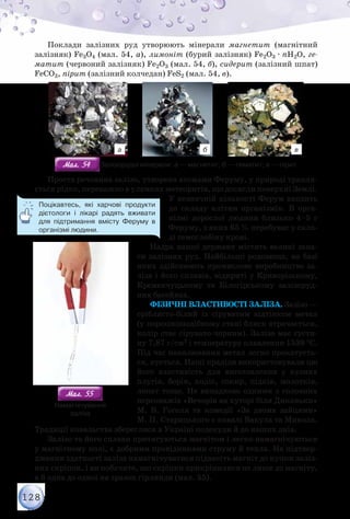 128
Поклади залізних руд утворюють мінерали магнетит (магнітний
залізняк) Fe3O4 (мал. 54, а), лимоніт (бурий залізняк) Fe2O3 · nН2О, ге-
матит (червоний залізняк) Fe2O3 (мал. 54, б), сидерит (залізний шпат)
FeСO3, пірит (залізний колчедан) FeS2 (мал. 54, в).
а б в
Мал. 54Мал. 54 Залізорудні мінерали: а — магнетит; б — гематит; в — пірит
Проста речовина залізо, утворена атомами Феруму, у природі трапля-
ється рідко, переважно в уламках метеоритів, що досягли поверхні Землі.
У незначній кількості Ферум входить
до складу клітин організмів. В орга-
нізмі дорослої людини близько 4–5 г
Феруму, з яких 65 % перебуває у скла-
ді гемоглобіну крові.
Надра нашої держави містять великі запа-
си залізних руд. Найбільші родовища, на базі
яких здійснюють промислове виробництво за-
ліза і його сплавів, відкриті у Криворізькому,
Кременчуцькому та Білогірському залізоруд-
них басейнах.
Фізичні властивості заліза. Залізо —
сріблясто-білий із сіруватим відтінком метал
(у порошкоподібному стані блиск втрачається,
колір стає сірувато-чорним). Залізо має густи-
ну 7,87 г/см3 і температуру плавлення 1539 °С.
Під час накалювання метал легко прокатуєть-
ся, кується. Наші прадіди використовували цю
його властивість для виготовлення у кузнях
плугів, борін, коліс, сокир, підків, молотків,
лопат тощо. Не випадково одними з головних
персонажів «Вечорів на хуторі біля Диканьки»
М. В. Гоголя та комедії «За двома зайцями»
М. П. Старицького є ковалі Вакула та Микола.
Традиції ковальства збереглися в Україні подекуди й до наших днів.
Залізо та його сплави притягуються магнітом і легко намагнічуються
у магнітному полі, є добрими провідниками струму й тепла. На підтвер-
дження здатності заліза намагнічуватися піднесіть магніт до купки заліз-
них скріпок, і ви побачите, що скріпки прикріпилися не лише до магніту,
а й одна до одної на зразок гірлянди (мал. 55).
Поцікавтесь, які харчові продукти
дієтологи і лікарі радять вживати
для підтримання вмісту Феруму в
організмі людини.
Мал. 55Мал. 55
Намагнічування
заліза
 