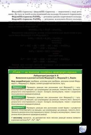 131
Ферум(ІІ) гідроксид і ферум(ІІІ) гідроксид — нерозчинні у воді речо-
вини. До того ж їхній колір відмінний від кольору більшості гідроксидів.
Ферум(ІІІ) гідроксид Fe(OH)3 — речовина іржаво-коричневого кольору.
Ферум(ІІ) гідроксид Fe(OH)2 — речовина зеленувато-білого кольору,
що після утворення поступово набуває іржаво-коричневого забарвлення
через подальше окиснення катіонів Феруму(2+) киснем у присутності
води до катіонів Феруму(3+):
4Fe(OH)2 + О2 + 2H2O = 4Fe(OH)3.
Наведеною інформацією можна скористатися для визначення в роз-
чинах йонів Феруму(2+) та Феруму(3+).
FeSO4 + 2KОН = K2SO4 + Fe(OH)2↓
	 	 	 	 	 	 зеленувато-	
	 	 	 	 	 	   білий осад
Fe2+ + SO4
2–
+ 2K+ + 2ОН– = 2K+ + SO4
2–
+ Fe(OH)2↓
Fe2+ + 2OH– = Fe(OH)2↓
FeCl3 + 3KОН = 3KCl + Fe(OH)3↓
	 	 	 	 	                      іржаво-
	 	 	 	 	           коричневий осад
Fe3+ + 3Cl– + 3K+ + 3ОН– = 3K+ + 3Cl– + Fe(OH)3↓
Fe3+ + 3OH– = Fe(OH)3↓
Знання цих якісних реакцій допоможе вам розпізнавати сполуки
Феруму(2+) і Феруму(3+) в розчинах.
Лабораторні досліди 4–6
Виявлення в розчині катіонів Феруму(2+), Феруму(3+), Барію
Вам знадобляться: пробірки, штативи для пробірок, розчини солей Феру-
му(2+), Феруму(3+), Барію, солей сульфатної кислоти, лугу.
Завдання 1.Завдання 1. Проведіть реакцію між розчинами солі Феруму(2+) і лугу.	
Спостерігайте за явищем, що супроводжує цю реакцію, поясніть його. Запишіть
результати спостереження у зошит. Складіть молекулярне, повне і скорочене
йонні рівняння проведеної реакції.
Завдання 2.Завдання 2. Проведіть реакцію між розчинами солі Феруму(3+) і лугу.	
Спостерігайте за явищем, що супроводжує цю реакцію, поясніть його. Запишіть
результати спостереження у зошит. Складіть молекулярне, повне і скорочене
йонні рівняння проведеної реакції.
Завдання 3.Завдання 3. Проведіть реакцію між розчинами солей Барію і сульфатної	
кислоти. Спостерігайте за явищем, що супроводжує цю реакцію, поясніть його.
Запишіть результати спостереження у зошит. Складіть молекулярне, повне і ско-
рочене йонні рівняння проведеної реакції.
У висновку зазначте, за допомогою яких якісних реакцій можна виявити	
в розчині катіони Fe2+, Fe3+, Ва2+.
Хімія — це життя: сторінка природодослідникаХімія — це життя: сторінка природодослідника
 