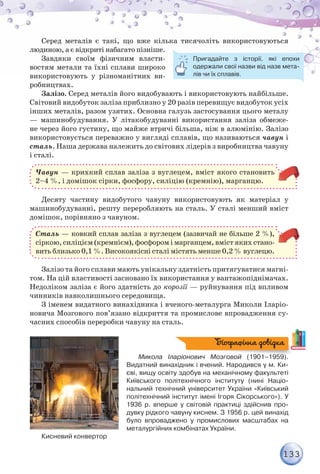 133
Серед металів є такі, що вже кілька тисячоліть використовуються
людиною, а є відкриті набагато пізніше.
Завдяки своїм фізичним власти-
востям метали та їхні сплави широко
використовують у різноманітних ви-
робництвах.
Залізо. Серед металів його видобувають і використовують найбільше.
Світовий видобуток заліза приблизно у 20 разів перевищує видобуток усіх
інших металів, разом узятих. Основна галузь застосування цього металу
— машинобудування. У літакобудуванні використання заліза обмеже-
не через його густину, що майже втричі більша, ніж в алюмінію. Залізо
використовується переважно у вигляді сплавів, що називаються чавун і
сталь. Наша держава належить до світових лідерів з виробництва чавуну
і сталі.
Чавун — крихкий сплав заліза з вуглецем, вміст якого становить
2–4 %, і домішок сірки, фосфору, силіцію (кремнію), марганцю.
Десяту частину видобутого чавуну використовують як матеріал у
машинобудуванні, решту переробляють на сталь. У сталі менший вміст
домішок, порівняно з чавуном.
Сталь — ковкий сплав заліза з вуглецем (зазвичай не більше 2 %),
сіркою, силіцієм (кремнієм), фосфором і марганцем, вміст яких стано-
вить близько 0,1 %. Високоякісні сталі містять менше 0,2 % вуглецю.
Залізо та його сплави мають унікальну здатність притягуватися магні-
том. На цій властивості засновано їх використання у вантажопіднімачах.
Недоліком заліза є його здатність до корозії — руйнування під впливом
чинників навколишнього середовища.
З іменем видатного винахідника і вченого-металурга Миколи Іларіо-
новича Мозгового пов’язано відкриття та промислове впровадження су-
часних способів переробки чавуну на сталь.
Микола Іларіонович Мозговой (1901–1959).
Видатний винахідник і вчений. Народився у м. Ки-
єві, вищу освіту здобув на механічному факультеті
Київського політехнічного інституту (нині Націо-
нальний технічний університет України «Київський
політехнічний інститут імені Ігоря Сікорського»). У
1936 р. вперше у світовій практиці здійснив про-
дувку рідкого чавуну киснем. З 1956 р. цей винахід
було впроваджено у промислових масштабах на
металургійних комбінатах України.
Кисневий конвертор
Пригадайте з історії, які епохи
одержали свої назви від назв мета-
лів чи їх сплавів.
Біографічна довідка
 